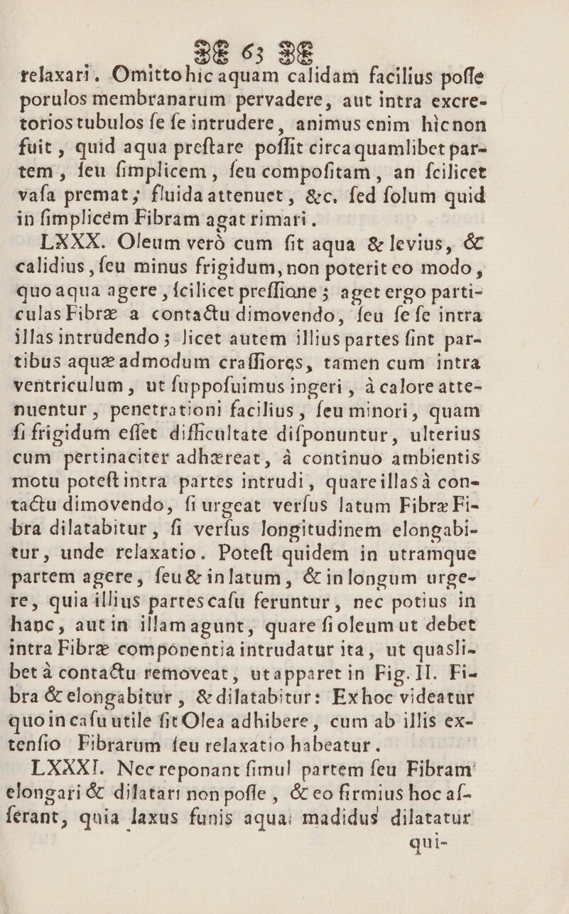 | 3&amp;6; 9€ | relaxari, Omittohic aquam calidam facilius poffe porulos membranarum pervadere, aut intra excre- torios tubulos fe fe intrudere, animus enim hicnon fuit , quid aqua preftare poffit circaquamlibet par- tem , leu fimplicem , feu compofitam , an fcilicet vafa premat; fluidaattenuet, &amp;c. fed folum quid in fimplicem Fibram agat rimati . LXXX. Oleum veró cum fit aqua. &amp; levius, &amp; calidius , (eu minus frigidum, non poterit eo modo , quo aqua agete , fcilicet preffione 5 aget ergo parti- culas Fibrz a contactu dimovendo, feu fefe intra illas intrudendo; Jicet autem illius partes fint par- tibus aquz admodum craífiores, tamen cum intra ventriculum , ut fuppofuimus ingeri , à calore atte- nuentur, penetration! facilius , feu minori, quam fi frigidum effet difficultate difponuntur, ulterius cum pertinaciter adhxreat, à continuo ambientis motu poteftintra partes intrudi, quareillasà con- tactu dimovendo, fiurgeat verfus latum FibrzFi- bra dilatabitur, fi verfus longitudinem elongabi- tur, unde rclaxatio. Poteft quidem in utramque partem agere, feu&amp; inlatum, &amp; inlongum urge- re, quia illius partescafu feruntur, nec potius in hanc, autin illamagunt, quare fioleum ut debet intra Fibrz componentia intrudatur ita, ut quasli- bet à contactu removeat, utapparet in Fig. 1I. Fi- bra &amp; elongabitur , &amp; dilatabitur: Exhoc videatur quo in cafu utile fit Olea adhibere, cum ab illis ex- tenfio Fibrarum feu relaxatio habeatur. | LXXXI. Necreponant fimul partem feu Fibram elongari &amp; dilatari non pofle , &amp; eo firmius hoc af- ferant, quia laxus funis aqua: madidus dilatatur qui-