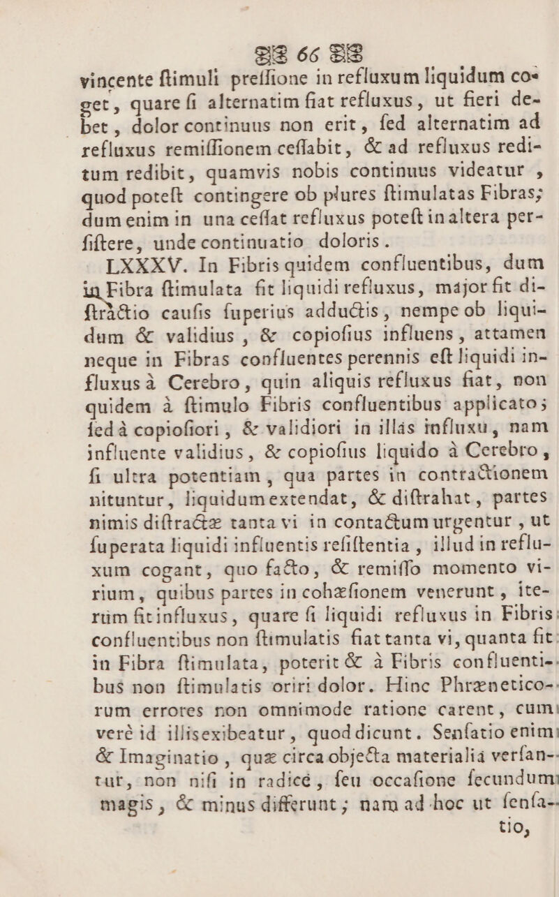 vincente ftimuli preífione in refluxum liquidum co- get, quare fi alternatim fiat refluxus, ut fieri de- bet, dolor continuus non erit, fed alternatim ad refluxus remiíIionem ceffabit, &amp; ad refluxus redi- tum redibit, quamvis nobis continuus videatur , quod poteft contingere ob plures ftimulatas Fibras; dumenimin una ceílat refluxus poteít inaltera per- fiftere, unde continuatio doloris. LXXXV. In Fibris quidem confluentibus, dum in Fibra flimulata fit liquidi refluxus, major fit di- flrà&amp;io caufis fuperius adductis, nempe ob liqui- dum &amp; validius , &amp; copiofius influens , attamen neque in Fibras confluentes perennis eft liquidi in- fluxusà Cerebro, quin aliquis refluxus fiat, non quidem à ftimulo Fibris confluentibus applicato; ledà copiofiori, &amp; validiori in illis taflusu, nam influente validius, &amp; copiofius liquido à Cerebro, fi ultra potentiam , qua partes in conttactionem nituntur, liquidumextendat, &amp; di(trahat, partes nimis diítra&amp;z tanta vi in contactum urgentur , ut fuperata liquidi influentis refiftentia , illud in reflu- xum cogant, quo fa&amp;o, &amp; remiffo momento vi- rium, quibus partes in cohzfionem venerunt , ite- rüm fitinfluxus, quare fi liquidi refluxus in Fibris: confluentibus non fttmulatis fiat tanta vi, quanta fit. in Fibra flimulata, poterit &amp; à Fibris confluenti-. bus non ftimulatis oriri dolor. Hinc Phrznetico-. rum errores non omnimode ratione carent, cum. veré id illisexibeatur, quoddicunt. Seníatio enim: &amp; Imaginatio , quz circaobjecta materialia verfan-- tur, non nifi in radicé,, feu occafione fecundum: magis, &amp; minus diff&amp;runt ; nam ad hoc ut fenfa-- tio,