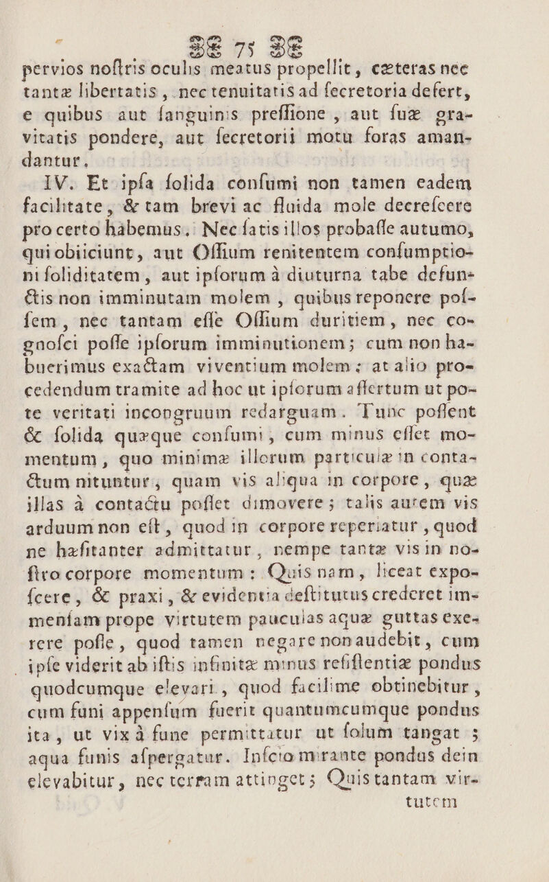 / 2€ 7 98 pervios noflris oculis meatus propellit, ceteras nec tantz libertatis , nec tenuitatis ad fecretoria defert, e quibus aut fanguinis preffione , aut fuz. gra- vitatis pondere, aut fecretorij motu foras aman- dantur. | IV. Et ipfa folida confumi non tamen eadem facilitate, &amp; tam breviac flaida. mole decreícere pro certo habemus. Nec fatis illos probaffe autumo, qui obiiciunt, aut Offium renitentem confumptio- nifoliditatem, aut iplorum à diuturna tabe dcfun- &amp;is non imminutam molem , quibus reponere poí- fem , nec tantam effe Offium duritiem, nec co- gnofci poffe iplorum imminutionem; cum non ha- buerimus exactam viventium molem ; at alio pro- cedendum tramite ad hoc ut ipforum affertum ut po- te veritati incongruum redarguam. Tunc poflent &amp; Ííolida quzque confumi , cum minus cflet mo- mentum, quo minimz illorum particuiz 'n conta- C&amp;um nituntur, quam vis aqua 1n corpore , quz Mlas à conta&amp;u poflet dimovere ; talis aurem vis arduum non eít, quod in corpore reperiatur , quod ne hafitanter admittatur, nempe tante visin no- firo corpore momentum : Quis nam, liceat expo- Ícere , &amp; praxi , &amp; evidenta deftitutus crederet im- meníam prope virtutem pauculas aquz guttas exe- rere pofle, quod tamen negare nonaudebit , cum | ipfe viderit ab iftis infinite minus refiflentiz pondus quodcumque elevari, quod facilime obtinebitur , cum fani appenfum fuerit quantumcumque pondus ita, ut vixà fune permittatur ut folum tangat ; aqua funis afpergatur. Infcto niraate pondus dein elevabitur, nec terfam attioget 5 Quistantam vir- tutem