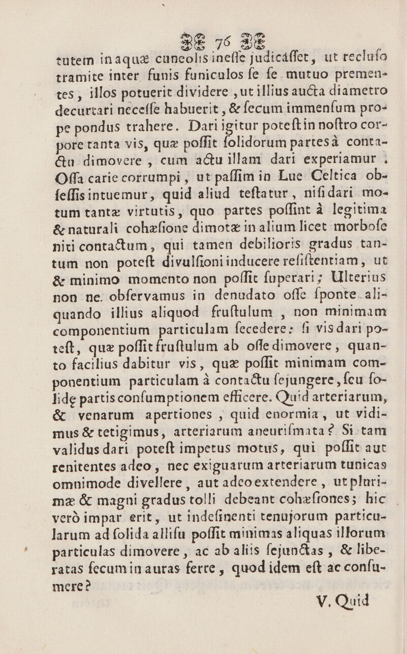 tutem inaquz caneolis ineffe judicáffet, ut reclufo tramite inter. funis funiculos fe fe mutuo premen- tes , illos potuerit dividere ,ut illius aucta diametro decurtati neceffe habuerit , &amp; fecum immeníum pro- pe pondus trahere. Dari igitur poteftin noftro cor- pore tanta vis, quz poffit folidorum partesà conta- &amp;u dimovere , cum acu illam dari experiamur . Offa carie corrumpi , ut paffim in Lue Celtica ob- fefis intuemur, quid aliud. teftatur , nifidari. mo- tum tantz virtutis, quo partes poffint à legitima &amp; naturali cohzfione dimotz in alium licet morbofe niti contactum , qui tamen debilioris gradus tan- tum non poteft divulfioni inducere refiftentiam , ut &amp; minimo momento non poffit fuperari ; Ulterius non ne. obfervamus in denudato offe Íponte.ali- quando illius aliquod fruftulum , non minimam componentium particulam fecedere; fi visdari po- teft, quz poffitfruflulum ab offe dimovere , quan- to facilius dabitur vis, quz poffit minimam com- ponentium particulam à contactu fejungere , fcu fo- lide partisconfumptionem efficere. Quid arteriarum, &amp; venarum apertiones , quid enormia , ut vidi- mus &amp; tetigimus, arteriarum aneurifmata? Si tam validus dari poteft impetus motus, qui poffit aut renitentes adeo , nec exiguarum arteriarum tunicas omnimode divellere, aut adeoextendere , utpluri- mz &amp; magni gradus tolli debeant cohafrones; hic veró impar erit, ut indefinenti tenujorum particu- larum ad folida allifu poífit minimas aliquas illorum particulas dimovere , ac ab aliis fejun&amp;as , &amp; libe- ratas fecum in auras ferte , quod idem eft ac confu- mere? V. Quid