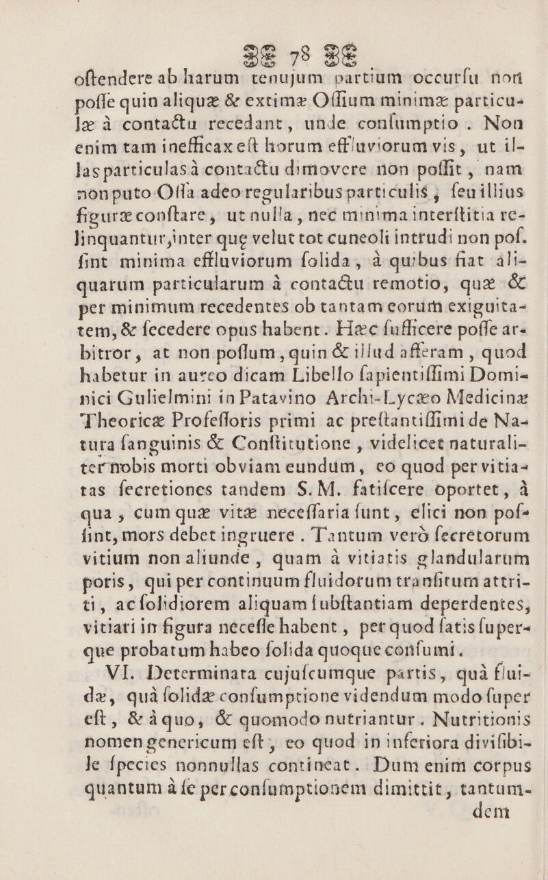 3&amp;8 79 9€ oftendere ab harum. tenujum. partium occurfu non poffe quin aliquz &amp; extimz O(fium minimz particu- ]z à contactu recedant, unde coníumptio . Non enim tam inefficax et horum effíüviorum vis, ut il- las particulasà contactu dimovere non potfit, nam nonputo Ofla adeo regularibus particuli$ , feuillius figure copftare, utnulla, nec minima interítitia rc- linquanturjinter que velut tot cuneoli intrudi non pof. fint minima effluviorum folida, à quibus fiat. ali- quarum particularum à contactu remotio, quz &amp; per minimum recedentes ob tantam eorum exiguita- tem, &amp; fecedere opus habent. Hzc fufficere poffe ac- bitror, at non poflum , quin &amp; illud afferam , quod habetur in au*eo dicam Libello fapientiffimi Domi- nici Gulielmini ia Patavino Archi- Lyco Medicinz Theoricz Profefforis primi ac preftantiffimi de Na- tura fanguinis &amp; Conftitutione , videlicet naturali- ter nobis morti obviam eundum, eo quod per vitia tas fecretiones tandem S. M. fatiícere oportet, à qua , cum quz vitz neceffaria funt, elici non pof- fint, mors debet ingruere . T'2ontum veró fecretorum vitium non aliunde , quam à vitiatis glandularum poris, qui per continuum fluidotum tranfitum attri- ti, acfohdiorem aliquam fubftantiam deperdentes, vitiati ir figura necefle habent , per quod fatis fuper- que probatum habeo folida quoqueconfumi. — | VI. Determinata cujufcumque partis, quà flui- de, quàíolidz confumptione videndum modo fuper eft, &amp; àquo, &amp; quomodo nutriantur . Nutritionis nomen genericum eft, eo quod in inferiora divifibi- le fpecies nonnullas contineat. Dut enim corpus quantum à fe per confumptionem dimittit, tantum- deni