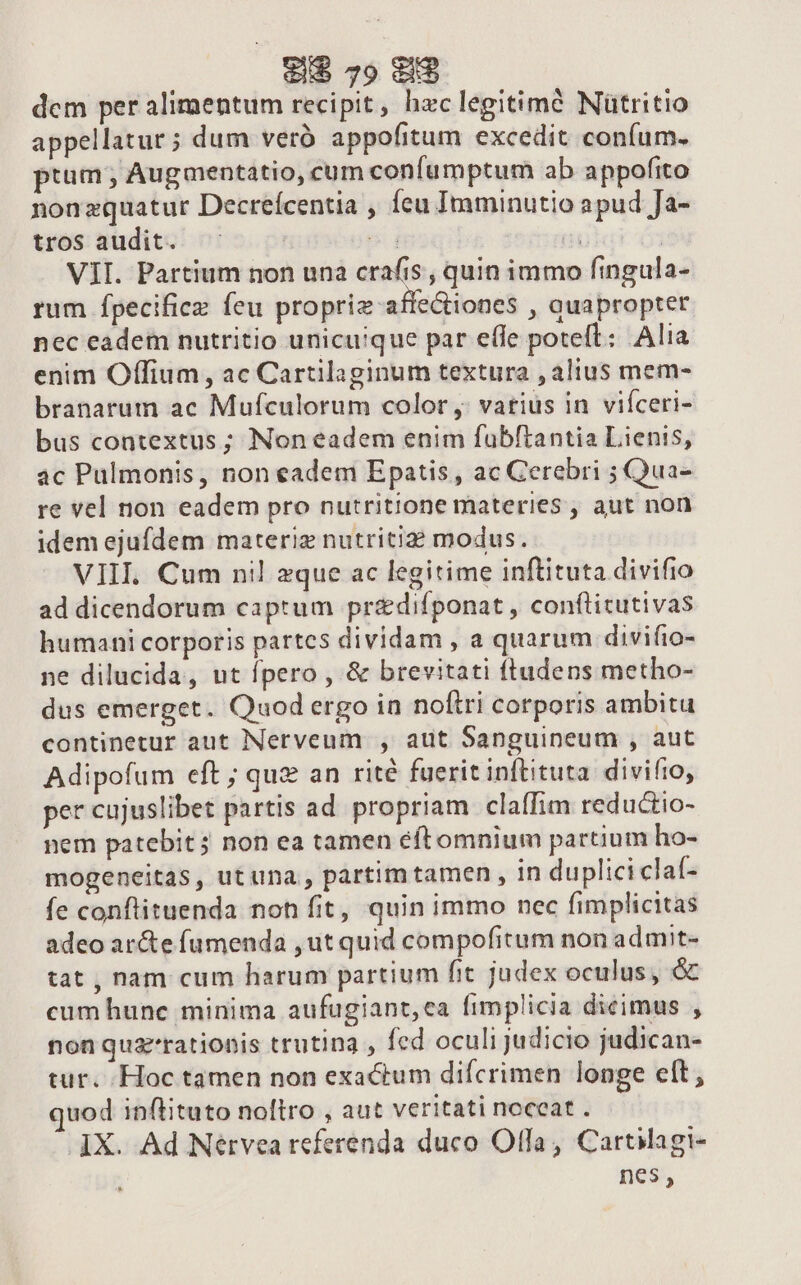 dem per alimentum recipit, hzc legitimé Nütritio appellatur ; dum veró appofitum excedit confum. ptum ; Augaentatio, cum confumptum ab appofito nonzquatur Decreícentia , feu Imminutio apud Ja- tros audit. ST | | VII. Partium non una crafis , quin immo fingula- rum fpecificz feu propriz-affe&amp;iones , auapropter nec eadem nutritio unicuique par efle poteft: Alia enim Offium , ac Cartilaginum textura , alius mem- branarum ac Mufculorum color ,; vatius in viíceri- bus contextus ; Non eadem enim fubftantia Lienis, ac Pulmonis, non eadem Epatis, ac Cerebri ; Qua- re vel non eadem pro nutritione materies , aut non idem ejufdem materiz nutriti? modus. VIII. Cum nil zque ac legitime inftituta divifio ad dicendorum captum pr&amp;difponat , conftitutivas humani corporis partes dividam , a quarum divifto- ne dilucida, ut fpero , &amp; brevitati ftudens metho- dus emerget. Quod ergo in noftri corporis ambitu continetur aut Nerveum , aut Sanguineum , aut Adipofum eft ; quz an rité fuerit inftituta. divifio, per cujuslibet partis ad. propriam claffim reductio- nem patebit; non ea tamen éftomnium partium ho- mogeneitas, utuna , partim tamen , in duplici claf- fe conflituenda noh fit, quin immo nec fimplicitas adeo ar&amp;e fumenda ,ut quid compofitum non admit- tat , nam cum harum partium fit judex oculus, &amp; cum hune minima aufugiant,ca fimplicia dicimus , non quzrationis trutina , fed oculi judicio judican- tur. Hoc tamen non exactum difcrimen longe elt; uod inftituto noltro , aut veritati noceat . IX. Ad Nérvea referenda duco Olfa, Cartiagi- nes,