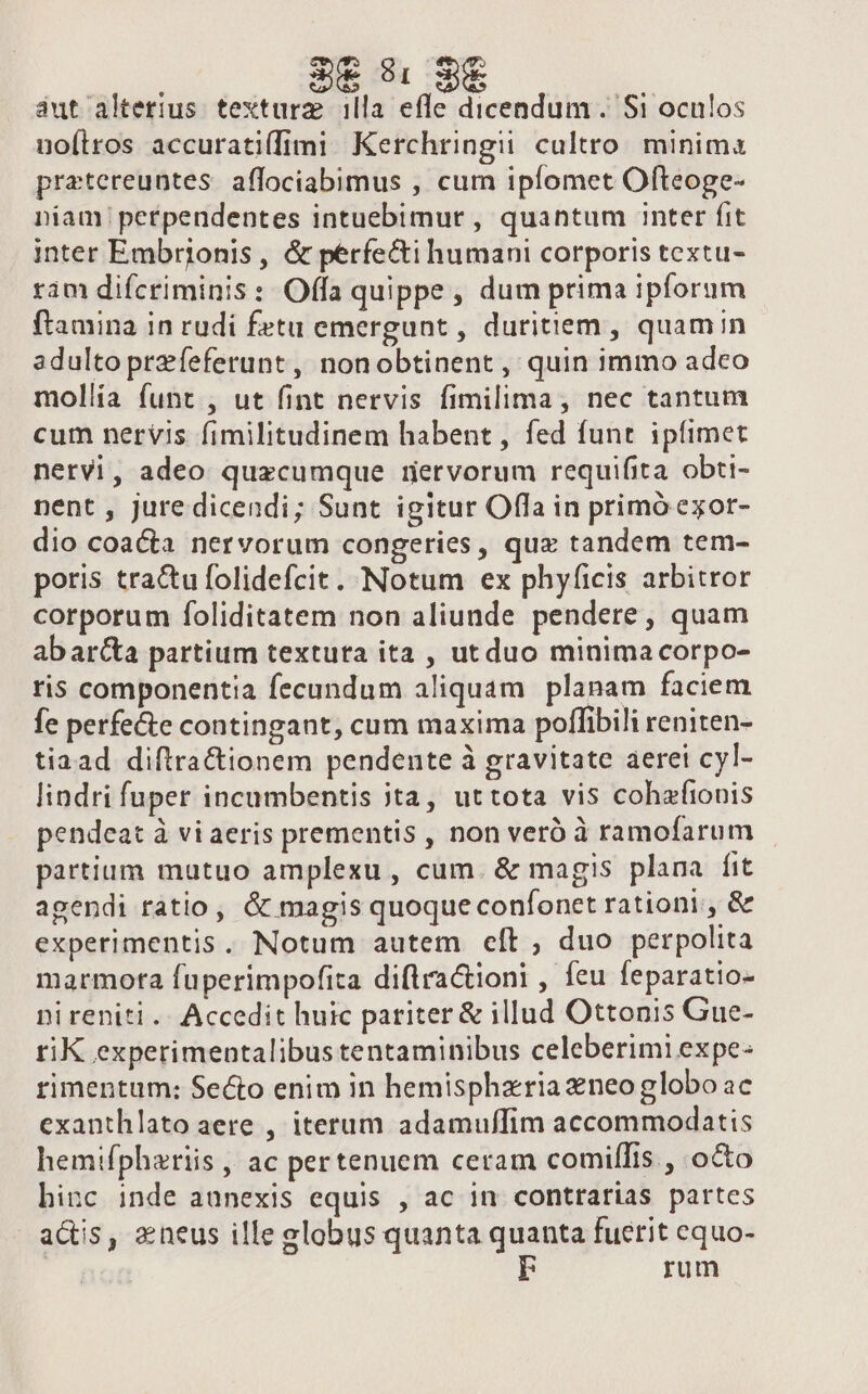 3€ 8: 3€ áut alterius textura illa efle dicendum . Si oculos noílros accuratiffimi Kerchringii cultro minima pratereuntes. affociabimus , cum ipíomet Ofteoge- niam petpendentes intuebimur , quantum inter fit inter Embrjonis, &amp; perfecti humani corporis textu- ram difcriminis: Offa quippe, dum prima ipforum ftamina in rudi fetu emergunt , duritiem , quamin adulto praeferunt, nonobtinent, quin immo adco mollía funt , ut fint nervis fimilima, nec tantum cum nervis fimilitudinem habent , fed funt ipíimet nervi, adeo quzcumque retvorum requifita. obti- nent , jure dicendi; Sunt igitur Offa in primó exor- dio coacta nervorum congeries, qux tandem tem- poris tractu folidefcit. Notum ex phyficis arbitror corporum foliditatem non aliunde pendere, quam abarca partium textuta ita , utduo minima corpo- ris componentia fecundum aliquam planam faciem fe perfe&amp;e contingant, cum maxima poffibili reniten- tiaad diftrafctionem pendente à gravitate aerei cyl- lindri fuper incumbentis 3ta, uttota vis cohafionis pendeat à vi aeris prementis , non veró à ramofarum partium mutuo amplexu, cum. &amp; magis plana fit agendi ratio, &amp; magis quoque confonet rationi, &amp; experimentis, Notum autem cít , duo perpolita marmota fuperimpofiza diftra&amp;ioni , feu feparatio- nireniti.. Accedit huic pariter &amp; illud Ottonis Gue- tiK experimentalibus tentaminibus celeberimi expe- rimentum: Secto enim in hemispharia neo globo ac exanthlato aere , iterum adamuffim accommodatis hemifphariis , ac pertenuem ceram comilfis , oco hinc inde auünexis equis , ac in contrarias partes actis, &amp;neus ille globus quanta quanta fuerit equo- | ' rum