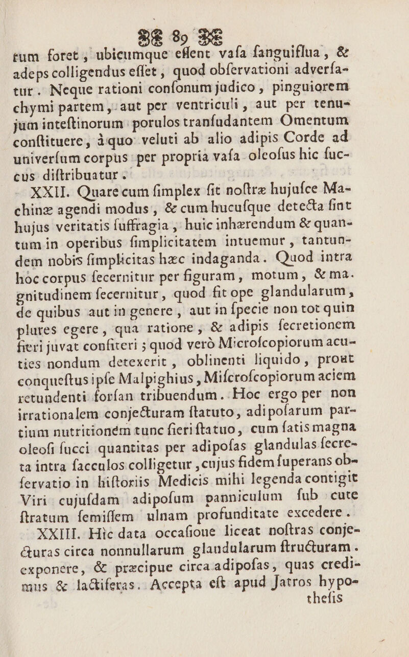 tum foret , ubicumque eHent. vafa fanguiflua , &amp; adeps colligendus effet , quod obfervationi advería- tur. Neque rationi confonum judico , pinguiorem chymi partem ,:aut per ventriculi , aut per tenu- jum inteftinorum | porulos tranfudantem Omentum conftituere, iquo: veluti ab alio adipis Corde ad univeríum corpus per propria vafa oleofus hic fuc- cus diftribuatur .- n XXII. Quare cum fimplex fit noftrz hujufce Ma- chinz agendi modus , &amp; cum hucufque detecta fint hujus veritatis fuffragia ,' huic inhzrendum &amp; quan- tum in operibus fimplicitatem intuemur, tantun- dem nobis fimplicitas hzc indaganda. Quod intra hoc corpus fecernitur per figuram, motum, &amp;ma. gnitudinem fecernitur , quod fit ope glandularum, de quibus aut in genere , aut in Ípecie non tot quin plures egere, qua ratione , &amp; adipis fecretionem fieri juvat confiteri 5 quod veró Microfcopiorum acu- ties nondum detexerit , oblinenti liquido, prout conqueftus ipfe Malpighius , Mifcrofcopiorum aciem retundenti. forían tribuendum. Hoc ergo per non irrationalem conje&amp;uram ftatuto, adipofarum par- tium nutritioném tunc fieriftatuo, cum fatis magna oleofi fucci quantitas per adipofas glandulas fecre- ta intra facculos colligetur , cujus fidem fuperans ob- fervatio in liftoriis Medicis mihi legenda contigit Viri. cujufdam adipofum panniculum fub cute ftratum femiffem/ ulnam profunditate excedere . XXIII. Hic data occafioue liceat noftras conje- &amp;uras circa nonnullarum. glaudularum ftru&amp;turam . exponere, &amp; przcipue circa adipofas, quas credi- mus &amp; la&amp;tiferas. Accepta eft apud Jatros hypo- thefis