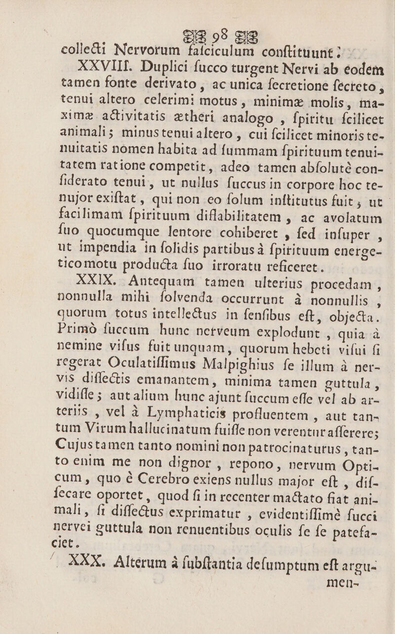 €I$ 99 S9 colle&amp;i Nervorum fatciculum conftituunt ; XXVIII. Duplici fucco turgent Nervi ab eodem tamen fonte derivato , ac unica fecretione fecteto tenui altero celerimi motus , minima molis, ina- ximz.activitatis atheri analogo , fpiritu. fcilicet animali; minustenuialtero , cui fcilicet minoriste- nuitatis nomen habita ad fummam fpirituum tenui- tatem ratione competit, adeo tamen abíoluté con- fiderato tenui, ut nullus fuccus in corpore hoc te- nujor exiftat , qui non eo folum inftitutus fuit; ut. facilimam fpirituum diflabilitatem , ac avolatum Íuo quocumque lentore cohiberet , fed infuper , ut impendia in folidis partibus fpitituum energe- tico motu producta fuo irroratu reficeret. XXIX. Antequam tamen ulterius procedam , nonnulla mihi íolvenda occurrunt à nonnullis j quorum totus intellectus in fenfibus eft, obje&amp;a. Primó fuccum hunc nerveum explodunt , quia à nemine vifus fuitunquam, quorum hebcti vifui fi regerat Oculatiffimus Malpighius fe illum à ner- vis diflectis emanantem, minima tamen guttula , vidiffe ; autalium hunc ajunt fuccum effe vel ab ar- teris , vel à Lymphaticis profluentem , aut tan- tum Virum hallucinatum fuiffe non verentur aflerere; Cujustamen tanto nomini non pattocinaturus , tan- to enim me non dignor , repono, nervum Opti- cum, quo é Cerebro exiens nullus major eft , dií- Íecare oportet, quod fi in recenter mactato fiat ani- mali, f1 diffe&amp;us exprimatur , evidentiffime fucci nervei guttula non renuentibus oculis fe fe patefa- ciet. . XXX. Alterum à fubftantia defumptum eft argus men-