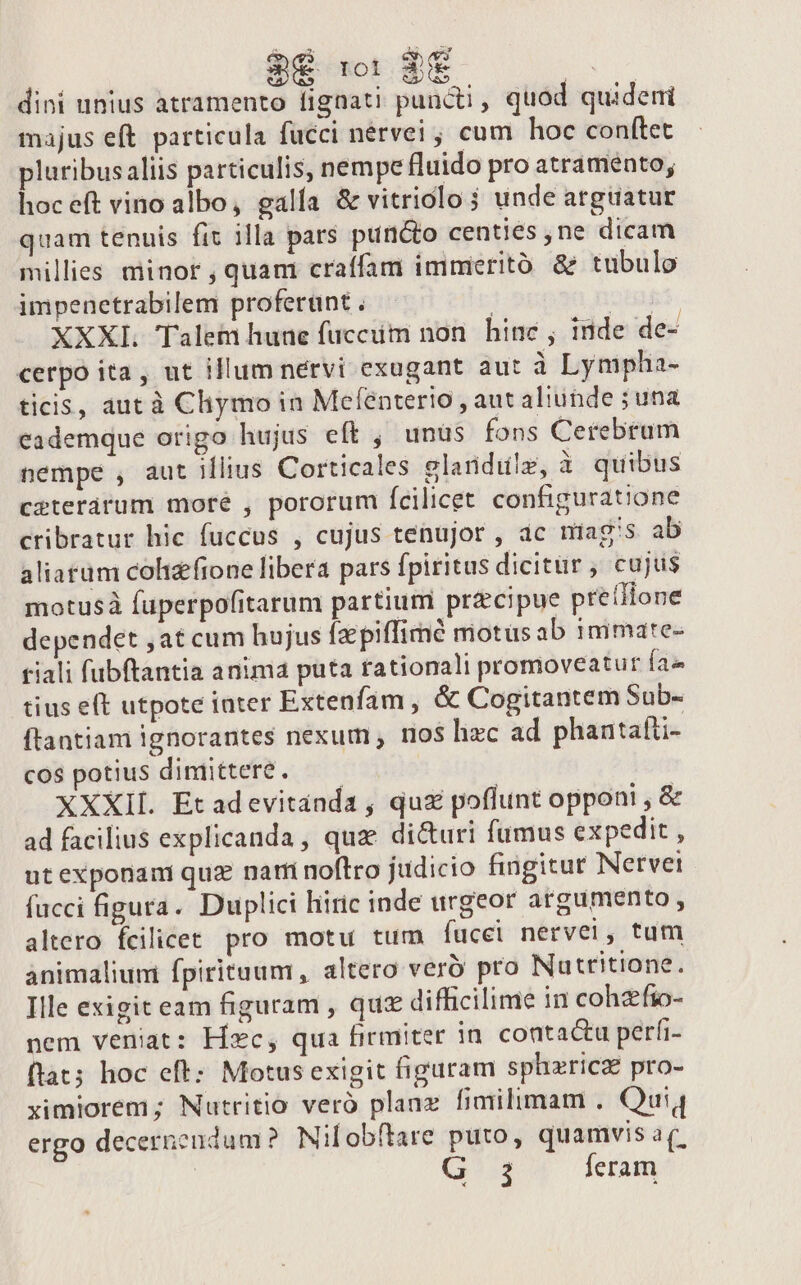 dini unius atramento fignati puncti, quod quideni majus eft particula fucci nérvei ; cum hoc conítet pluribus aliis particulis, nempe fluido pro atramento; hoceft vino albo, galía &amp; vitrioclo 5 unde arguatur quam tenuis fit illa pars puncto centies ,ne dicam millies minor , quam craífam immeritó &amp; tubulo impenetrabilem proferünt . RET XXXI. Talem hune fucciim non. hinc ; inde de- cerpo ita, ut illum nervi exugant aut à Lympha- ticis, aut à Cliymo in Mefenterio , aut aliunde ; una eademque origo hujus eft , unüs fons Cetrebram nempe , aut illius Corticales elandilz, à quibus ceterárum more , pororum fcilicet configuratione cribratur hic fuccus , cujus tenujor , ac miag's ab aliatum cohizfione libera pars fpiritus dicitur , cujus motusà fuperpofitarum partium precipue preíIlone dependet ,at cum hujus fzpiffimé motus ab inimate- riali fubftantia anima puta rationali promoveatur fa» tius eft utpote inter Extenfam , &amp; Cogitantem Sub- ftantiam ignorantes nexum , nos hzc ad phantalti- cos potius dimittere. — — XXXIL. Et adevitanda , quz poflunt opponi , &amp; ad facilius explicanda , quae dicturi fumus expedit , ut exponami quz nari noftro judicio fingitur Netvei fucci figura. Duplici hiric inde urgeor argumento, altero fcilicet pro motu tum fucci nervei, tum animaliuni fpirituum , altero verb pro Nutritione. Ille exigit eam figuram , qus difficilime in cohzfio- nem veniat: Hxc, qua firmiter in. conta&amp;u perfi- flat; hoc eft: Motus exigit figuram sphzricz pro- ximiorem; Nutritio veró planz fimilimam . Qui ergo decerncudum? Nilobftare puto, quamvis av. j feram