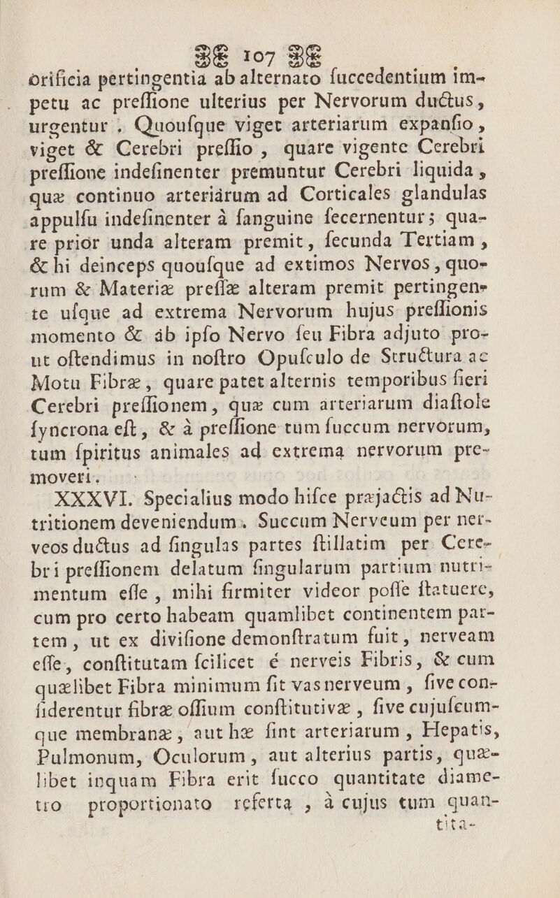 WW uu | orificia pertingentia ab alternato fuccedentium im- petu ac preffione ulterius per Nervorum ductus, urgentur , Quoufque viget arteriarum expanfio , viget &amp; Cerebri preffio ,' quare vigente Cerebri preffione indefinenter premuntur Cerebri liquida , qux continuo arteriàárum ad Corticales glandulas appulfu indefinenter à fanguine fecernentur; qua- re prior unda alteram premit, fecunda Tertiam , &amp; hi deinceps quoufque ad extimos Nervos , quo- rum &amp; Materiz preffz alteram premit perungene te ufque ad extrema Nervorum hujus preffionis momento &amp;. áb ipfo Nervo feu Fibra adjuto pro- ut oftendimus in noftro Opulfculo de Structura ac Motu Fibre , quare patet alternis temporibus fieri Cerebri preíffionem, que cum arteriarum diaftole Íyncrona eft, &amp; à preífione tum fuccum nervorum, tum Ípiritus animales ad. extrema. nervorum pre- moveti. XXXVI. $pecialius modo hifce prajactis ad Nu- tritionem deveniendum. Succum Nerveum per ner- veos du&amp;us ad fingulas partes flillatim per. Cere-- bri preffionem delatum fingularum partium nutti- mentum effe , mihi firmiter videor pofle ftatuere, cum pro certo habeam quamlibet continentem pat- tem, ut ex divifione demonftratum fuit, nerveam effe, conftitutam fcilicet é nerveis Fibris, &amp; cum quzlibet Fibra minimum fit vasnerveum , five con- fiderentur fibrz offium conftitutivz , five cujufcum- que membranz , aut hz fint arteriarum , Hepatis, Pulmonum, Oculorum , aut alterius partis, quz- libet inquam Fibra erit fucco. quantitate diame- tro. proportionato referta , à cujus «um quan- tità-