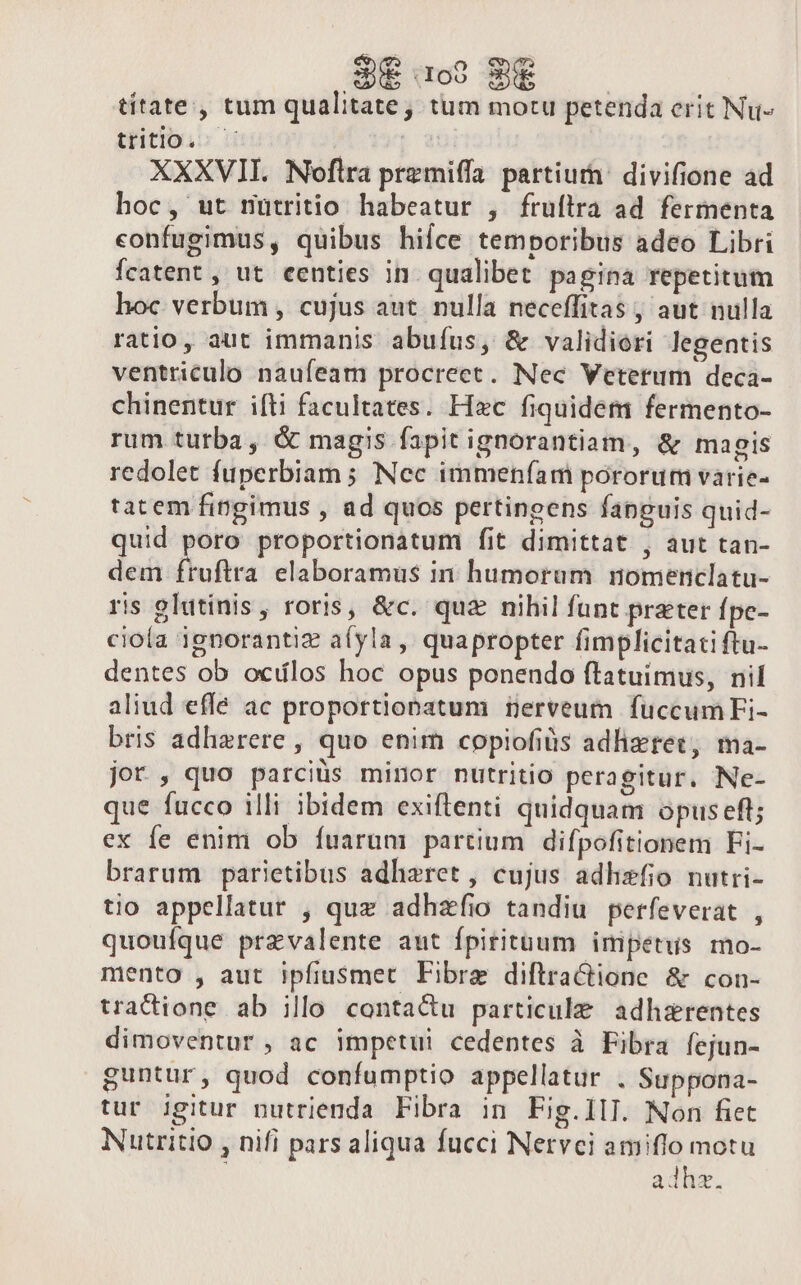 SUE 109 SÉ titate, tum qualitate, tum motu petenda erit Nu- tritio. — | XXXVII. Noflra prezmiffa partiurn: divifione ad hoc, ut nutritio habeatur , fruílra ad fermenta confugimus, quibus hice temporibus adeo Libri Ícatent, ut eenties in. qualibet pagina repetitum hoc verbum , cujus aut. nulla neceffitas , aut nulla ratio, aut immanis abuíus, &amp; validiori legentis ventriculo naufeam procrect. Nec Veterum deca- chinentur ifti facultates. Hec fiquidem fermento- rum turba, &amp; magis fapit ignorantiam, &amp; magis redolet fuperbiam ; Nec immeníam pororum varie- tatem fingimus , ad quos pertingens fanguis quid- quid poro proportionatum fit dimittat , aut tan- dem fruftra elaboramus in humorum nomericlatu- ris glutinis, roris, &amp;c. quz nihil funt prater fpc- cioía ignorantiz aíyla, quapropter fimplicitati ftu- dentes ob ociílos hoc opus ponendo ftatuimus, nil aliud effe ac proportiopatum üerveum fuccumFi- bris adhzrere , quo enim copiofiüis adlizrec, ma- jor , quo parciüs minor nutritio peragitur. Ne- que fucco illi ibidem exiftenti quidquam opus eft; ex fe enim ob fuarum partium difpofitionem Fi- brarum parietibus adhaeret, cujus adhisfio nutri- tio appellatur , quz adhzfio tandiu perfeverat , quouíque przvalente aut fpirituum impetus mo- mento , aut Ipfiusmet Fibre diftractione &amp; con- tradione ab illo conta&amp;u particule adhzrentes dimoventur , ac impetui cedentes à Fibra fejun- guntur, quod confumptio appellatur . Suppona- tur igitur nutrienda Fibra in Fig.1lI. Non fiet Nutritio , nifi pars aliqua fucci Nervci amiflo motu adhz.