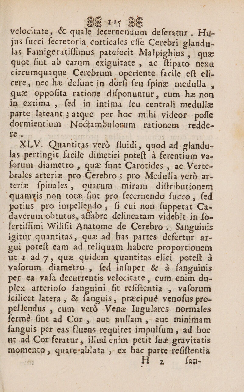 S615 28 — velocitate, &amp; quale fecernendum deferatur . Ha- jus fucci fecretoria corticales ele Cerebri glandu- las Famigeratiffimus patefecit Malpighius , qux quot fint ab earum exiguitate , ac flipato nexu circumquaque Cerebrum | operiente. facile eft eli- cere, nec hz. defunt in dorfi feu fpinz medulla , qu£ oppofita ratione difponuntur, cum hz non in extima , Íed in intima [eu centrali medulla parte lateant ; atque. per hoc mihi videor pofle dormientium | Noctambulomum rationem redde- $e Mer) j XLV. Quantitas veró. fluidi, quod ad. glandu- las pertingit facile dimetiri poteft à ferentium va- forum diametro , quz funt Carotides , ac Verte- brales arterie. pro Cerebro ; pro Medulla veró ar- teriz [pinales, quarum miram di(lributionem quamyis non totz fint pro fecernendo íucco , fed potius pro impellendo , fi cui non fuppetat Ca- daverum obtutus, affabre delineatam videbit. in fo- lertiffimi Wilifii Anatome dé Cerebro ;. Sanguinis igitur quantitas, quz ad has partes defertur ar- gui poteft eam ad reliquam habere proportionem ut 1 ad 7, quz quidem quantitas elici poteft à valorum. diametro. , fed infuper &amp; à fanguinis per ea vafa decurrentis velocitate, cum enim du- plex arterioío fanguini fit refiftentia , vaforum Íícilicet latera , &amp; fanguis, precipué venofus pro- pellendus , cum. veró. Venez Iugulares normales fermé fint ad Cor , aut nullam , aut minimam fanguis per eas fluens requiret impulfum , ad hoc ut ad Cor feratur , illud enim petit fuz gravitatis momento , quare:ablata ; ex hac parte refiftentia , DIE fan-