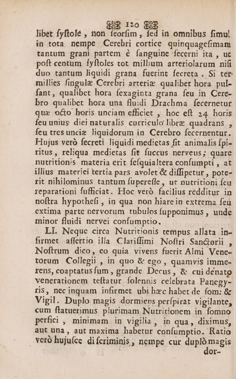 e$ I0 gi libet fyftolé , non feorfim , fed in omnibus fimul in tota nempe Cerebri cortice. quinquagefimam tantum grani partem é íanguine fecerni ita , ut poft centum fyftoles tot. milium arteriolarum nift duo tantum liquidi grana fuerint fecreta . Si tet millies fingulz Cerebri arteriz qualibet hora. pul- fant, qualibet hora fexaginta grana feu in Cere- bro qualibet hora una fluidi Drachma fecernetur que oco horis unciam efficiet , hoc eft 24. horis feu unius diei naturalis curriculo librz quadrans , feu tresunciz. liquidorum in Cerebro fecernentur. Hujus veró fecreti liquidi medietas fit animalis fpi- ritus, reliqua medietas fit fuccus nerveus; quare nutritionis materia erit fefquialtera confumpti , at illius materiei tertia pars avolet &amp; diffipetur , pote- rit nihilominus tantum fupereffe, ut nutritioni fca reparationi fufficiat. Hoc veró facilius redditur in noftra hypothefi , in qua non hiarein extrema feu extima parte nervorum tubulos fupponimus , unde minor fluidi nervei confumptio. | .LI. Neque circa Nutritionis tempus allata in- firmet affettio illa Clariffimi Noftri San&amp;Gorii k Noftrum dico, eo quia vivens fuerit Almi Vene- torum Collegii , in quo &amp; ego, quamvis imme- rens, coaptatus fum , grande. Decus, &amp; cui denato venerationem teftatur folennis celebrata Panegy- ris, nec inquam infirmet. ubi hzc habet de fom: &amp; Vigil. Duplo magis dormieps perípirat vigilante, cum ftatuerimus. plurimam, Nutritionem in fomno perfici , minimam in vigilia, in qua , diximus, aut una, aut maxima habetur confumptio. Ratio veró hujufce difcriminis, nempe cur ding Or-