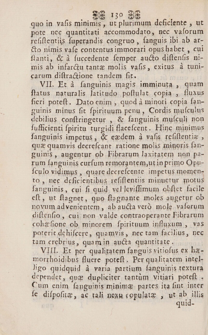 3€ 1o 3€ | quo in vafis minimis , ut plurimum deficiente , ut pote nec quantitati accommodato, nec vaforum refiflentiis fuperandis congruo , fanguis ibi ab ar- &amp;o nimis vafe contentusimmorari opus habet , cui fianti, &amp; à fuccedente femper au&amp;o diftenfis ni- mis ab infar&amp;u tantz molis vafis, exitus à tuni- carum diftractione tandem fit. VIL Et à fanguinis magis imminuta , quam flatus naturalis latitudo poflulat copia , fluxus fieri poteft. Dato enim , quod à minori copia fan- guinis minus fit fpirituum penu, Cordis mufculus debilius conftringetur , &amp; fanguinis muículi non fufficienti fpiritu turgidi flacefcent. Fiinc minimus fanguinis impetus, &amp; ezdem à vafis refiftentiz , quz quamvis decrefcant ratione molis minoris fan- guinis, augentur ob Fibrarum laxitatem non pa- rum fanguinis curfum remorantem,utin primo Opu- Ículo vidimus , quare decrefcente impetus momen- to, nec deficientibus refiflentiis minuetur motus fanguinis, cui fi quid. vel leviffimum obftet. facile eft, ut flagpet, quo ftagnante moles augetur ob novum advenientem , ab aucta veró. mole. vaforum diftenfio , cui non valde contraoperante Fibrarum cohzfione ob, minorem Ífpirituum influxum , vas poterit dehifcere, quamvis, nec tam facilius, nec tam crebrius, quamin aucta quantitate - VHI. Et per qualitatem fanguis vitiofus ex hz- morrhoidibus fluere poteft. Per qualitatem intel- àÀgo quidquid à varia partium fanguinis textura dependet, qui dupliciter tantüm vitiari poteft . Cum enim fanguinis minima. partes ita fint inter fe difpofiz, ac tali nexu copulatz , ut ab illis quid-