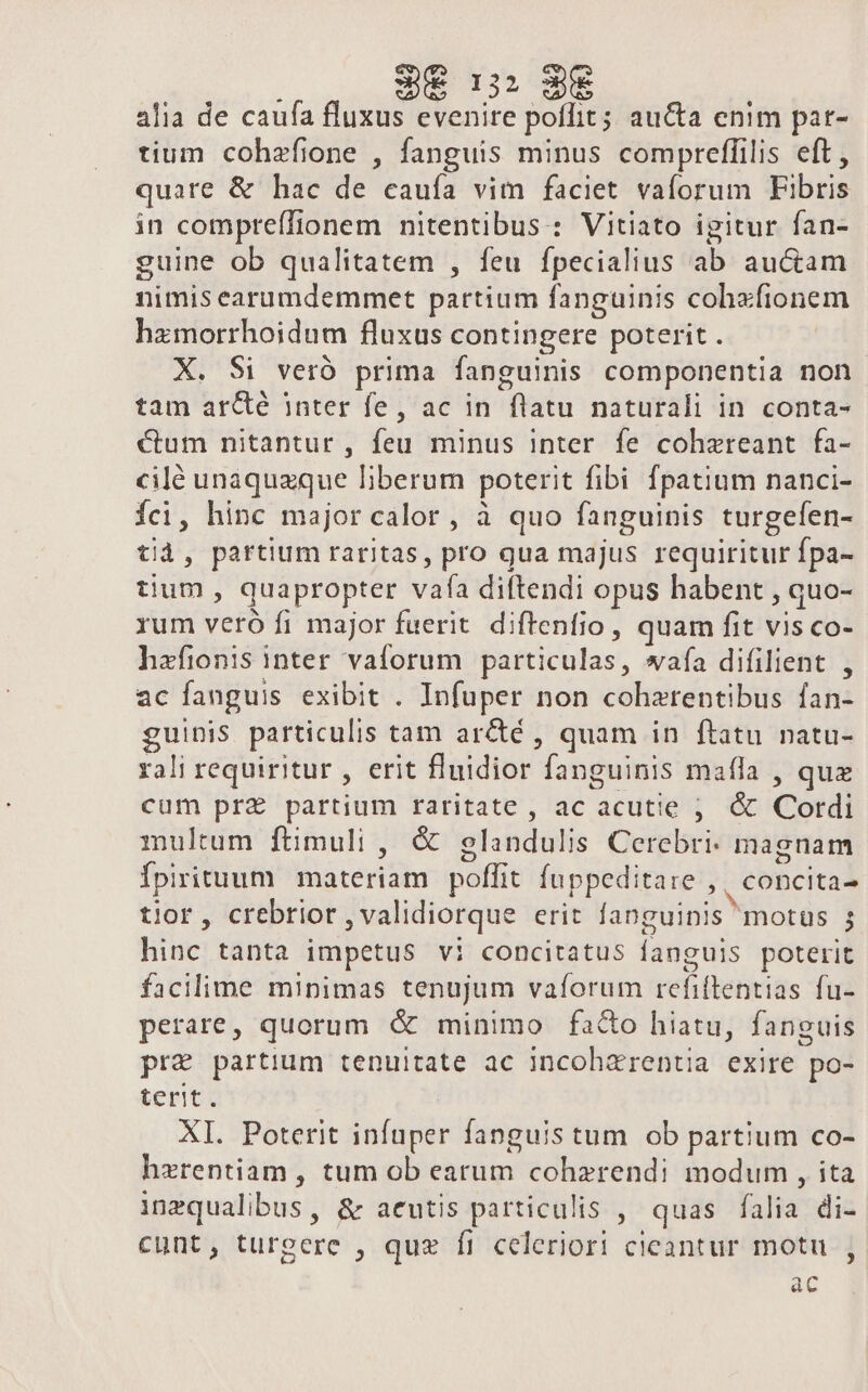 $e n: 3€ alia de caufa fluxus evenire poflit; aucta enim par- tium cohzfione , fanguis minus compreflilis eft , quare &amp; hac de cauía vim faciet vaíorum Fibris in compreífionem nitentibus: Vitiato igitur fan- guine ob qualitatem , feu fpecialius ab au&amp;am nimis earumdemmet partium fanguinis cohzfionem hzmorrhoidum fluxus contingere poterit . X. Si veró prima fanguinis componentia non tam ar&amp;é inter fe, ac in flatu naturali in conta- €um nitantur, feu minus inter fe cohzreant fa- cilé unaquzque liberum poterit fibi fpatium nanci- Íci, hinc major calor, à quo fanguinis turgefen- tid, partium raritas, pro qua majus requiritur fpa- tium , quapropter vafa diftendi opus habent , quo- rum veró fi major fuerit diftenfio, quam fit vis co- hafionis inter vaforum particulas, wafa difilient , ac fanguis exibit . Infuper non coharentibus fan- guinis particulis tam arcté , quam in ftatu natu- rali requiritur , erit fluidior fanguinis maffa , quz cum prz partium raritate , ac acutie ;. &amp; Cordi multum ftmuli , &amp; glandulis Cerebri- magnam Ípirituum materiam poffit fuppeditare ,, concita- tior, crebrior , validiorque erit fanguinis motus ; hinc tanta impetus vi concitatus fanguis poterit facilime minimas tenujum vafíorum refiftentias fu- perare, quorum &amp; minimo facto hiatu, fanguis pr&amp; partium tenuitate ac incohzrentia exire po- terit. XI. Poterit infuper fanguis tum ob partium co- herentiam , tum ob earum cohzrendi modum , ita inzqualibus, &amp; acutis particulis , quas falia di- cunt, turgere , quz f1 celeriori cicantur motu ac P]