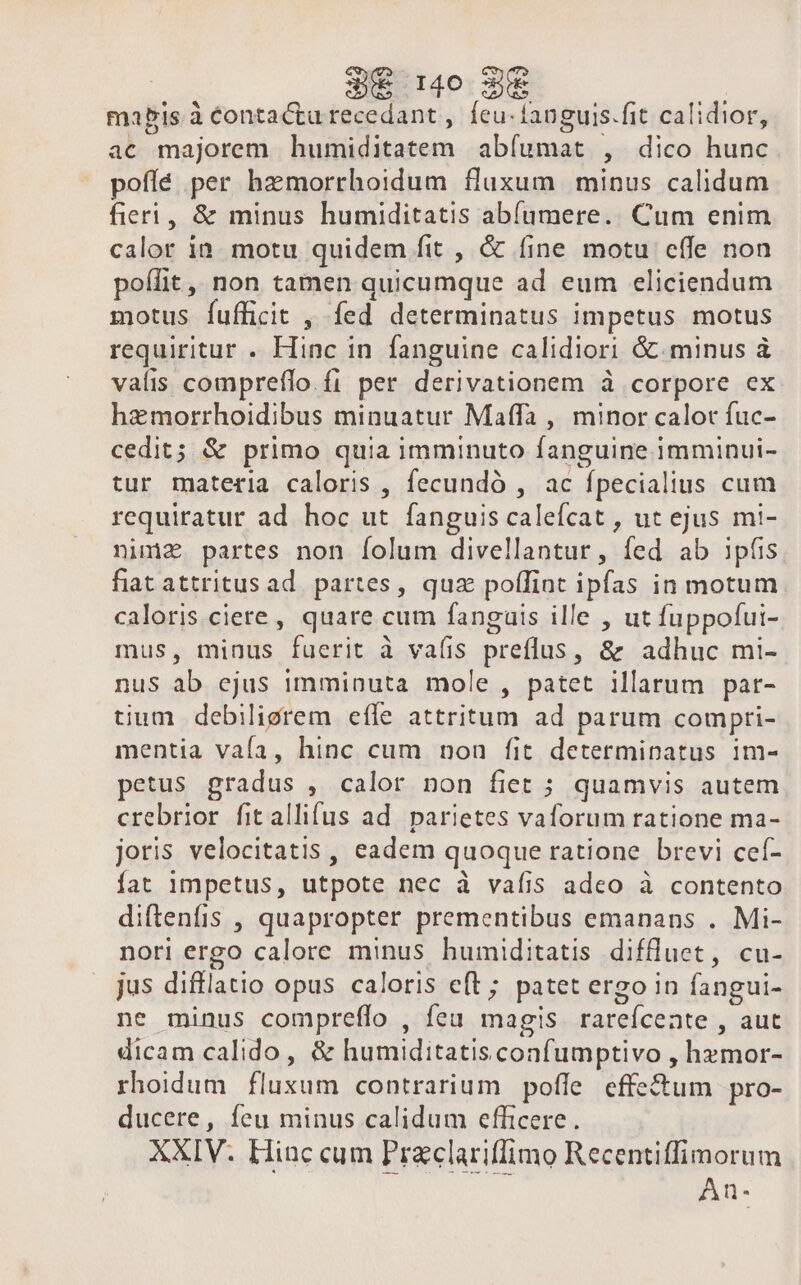 mapis à éontactu recedant , feu-languis.fit calidior, ac majorem humiditatem abíumat , dico hunc pofíé per hzmorrhoidum fluxum minus calidum fieri, &amp; minus humiditatis abíamere. Cum enim calor in. motu quidem fit , &amp; fine motu effe non poífit ,, non tamen quicumque ad eum eliciendum motus fufficit , fed determinatus impetus motus requiritur . Hinc in fanguine calidiori &amp; minus à valis compreflo. fi per derivationem à corpore ex hemorrhoidibus minuatur Maffa , minor calot fuc- cedit; &amp; primo quia imminuto fanguine imminui- tur materia caloris , fecundó , ac fpecialius cum requiratur ad hoc ut fanguiscalefcat , ut ejus mi- nima. partes non folum divellantur, fed ab ipüis fiat attritusad. partes, quz poflint ipfas in motum caloris ciere, quare cum fanguis ille , ut fuppofui- mus, minus fuerit à vaíis preflus, &amp; adhuc mi- nus ab ejus imminuta mole, patet illarum par- tium debiligrem efle attritum ad parum compri- mentia vaía, hinc cum non fit determinatus 1m- petus gradus , calor non fiet ; quamvis autem crebrior fit allifus ad. parietes vaforum ratione ma- joris velocitatis, eadem quoque ratione brevi cef- fat impetus, utpote nec à vafis adco à contento diftenfis , quapropter prementibus emanans . Mi- nori ergo calore minus humiditatis diffluet, cu- jus difflatio opus caloris eft ; patet ergo in fangui- ne minus compreffo , fea magis rareícente , aut dicam calido , &amp; humiditatisconfumptivo , hzmor- rhoidum fluxum contrarium pofle effectum pro- ducere, feu minus calidum efficere. XXIV. Hinc cum Praclariffimo Recentiffimorum An-