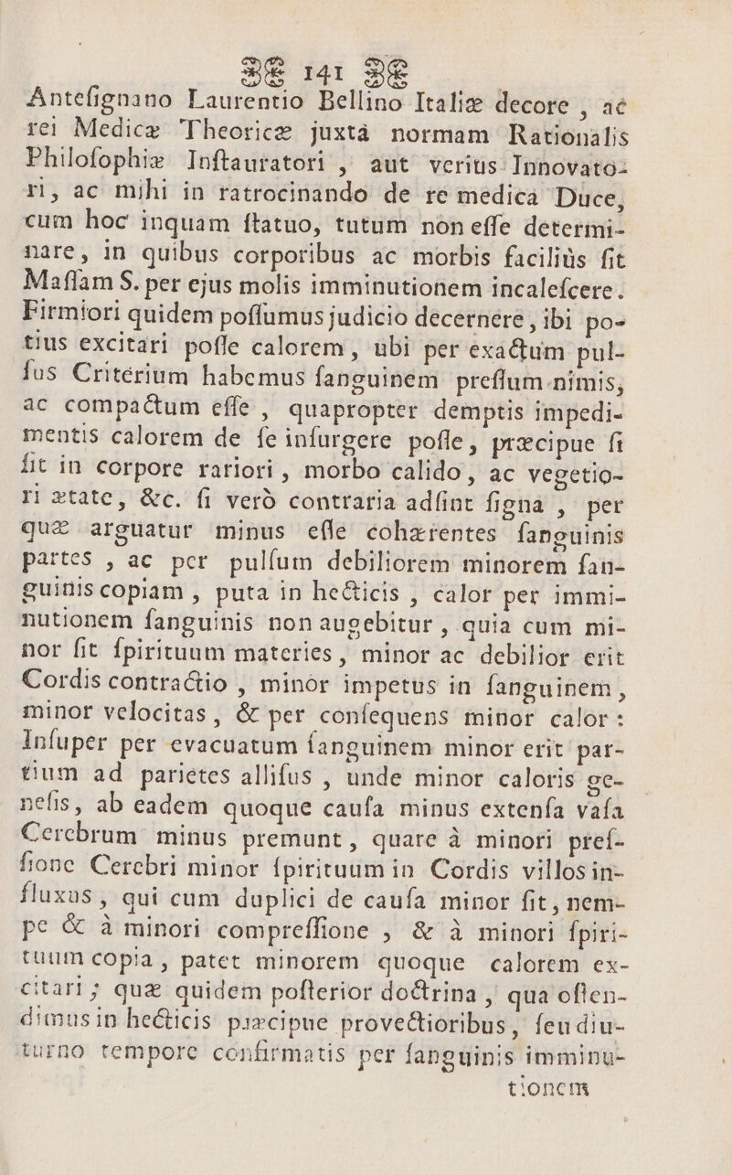 Antefignano Laurentio Bellino Italiz decore , ac rei Medicz Theorice juxtà normam Rationalis Philofophiz Inftauratori , aut veritis: Innovato- rn, ac mjhi in ratrocinando de re medica Duce, cum hoc inquam ítatuo, tutum non effe deterimi- nare, in quibus corporibus ac morbis faciliüs fit Maflam S. per ejus molis imminutionem incalefcere. Firmiori quidem poffumus judicio decernere , ibi po- tius excitari pofle calorem , ubi per exactum pul- fus Critérium habemus fanguinem preffum nimis, ac compactum effe , quapropter demptis impedi- mentis calorem de fe infurgere pofle, przcipue fi lit in corpore rariori , morbo calido, ac vegetio- ri state, &amp;c. fi veró contraria adfint figna , per quiz arguatur mipus efle coharentes fanguinis partes , ac pcr. pulfum debiliorem minorem fan- guiniscopiam , puta in he&amp;icis , calor per immi- nutionem fanguinis non augebitur , quia cum mi- nor fit fpirituum materies, minor ac debilior erit Cordis contractio , minor impetus in fanguinem , minor velocitas, &amp; per coníequens minor calor: Infuper per evacuatum fanguinem minor erit par- tium ad parietes allifus , unde minor caloris ge- nefis, ab eadem quoque caufa minus extenfa vaía Cerebrum minus premunt, quare à minori preí- fione Cerebri minor fpirituum in. Cordis villosin- fluxus , qui cum duplici de caufa minor fit , nem- pce &amp; à minori compreffione ; &amp; à minori fpiri- tuum copia, patet minorem quoque calorem ex- citari; quz quidem poflerior doctrina , qua oflen- dimusin hecticis pi»cipue provectioribus, feudiu- turno tempore confirmatis per fanguinis imminu- tioncm