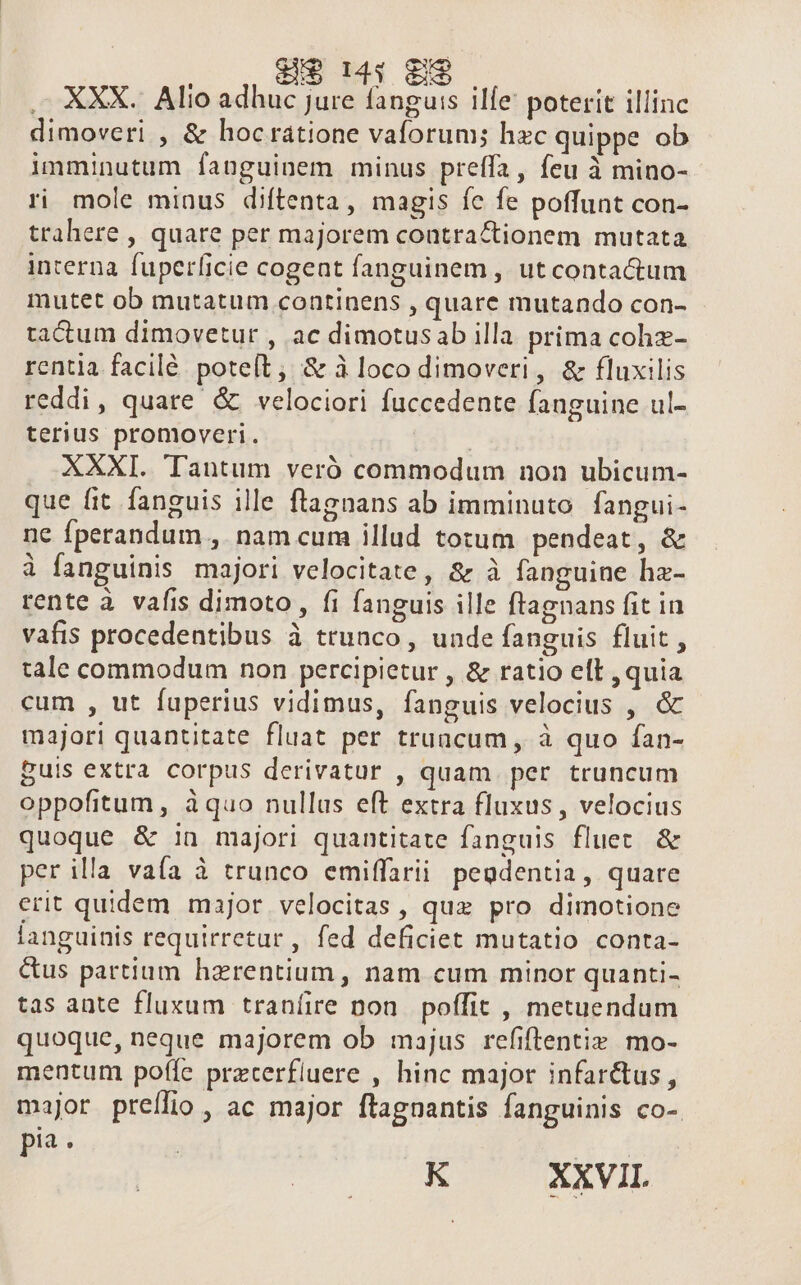 $14: 89. — XXX. Alio adhuc jure fanguis ilfe poterit illinc dimoveri , &amp; hocrátione vaforum; hzc quippe ob imminutum fanguinem minus preffa, feu à mino- ri mole minus diftenta, magis fe fe poffunt con- trahere , quare per majorem contra &amp;tionem mutata interna fuperíicie cogent fanguinem, ut contactum mutet ob mutatum continens , quare mutando con- tactum dimovetur , ac dimotusab illa prima cohz- rentia facilé poteít, &amp; à loco dimoveri, &amp; fluxilis reddi, quare &amp; velociori fuccedente fanguine ul- terius promoveri. T XXXI. Tantum veró commodum non ubicum- que fit fanguis ille flagnans ab imminuto. fangui- ne fperandum , nam cum illud tozum pendeat, &amp; à fanguinis majori velocitate, &amp; à fanguine ha- rente à vafis dimoto, fi fanguis ille ftagnans fit in vafis procedentibus à trunco , unde fanguis fluit , tale commodum non percipietur , &amp; ratio ell , quia cum , ut fuperius vidimus, fanguis velocius , ó majori quantitate fluat per truncum, à quo fan- puis extra corpus derivatur , quam per truncum oppofitum , àquo nullus eft extra fluxus , velocius quoque &amp; :n majori quantitate fanguis fluet &amp; per illa vaía à trunco emiffarii. pegdentia, quare erit quidem major velocitas , quz pro dimotione languinis requirretur , fed deficiet mutatio conta- &amp;us partium hazrentium, nam cum minor quanti- tas ante fluxum traníire pon. poffit , metuendum quoque, neque majorem ob majus refiftentiz. mo- mentum poffe precerfluere , hinc major infar&amp;tus, major preílio , ac major ftagnantis fanguinis co- pia . RU TESVIL