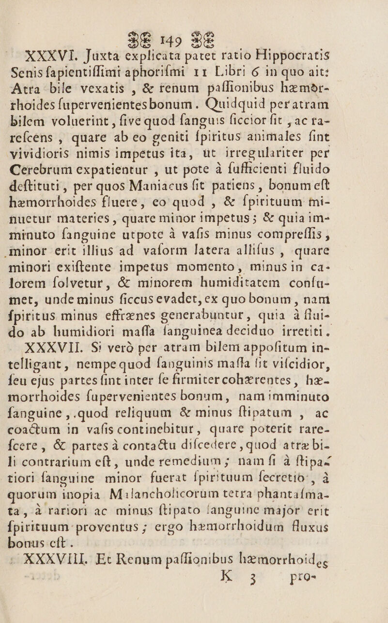 XXXVII. Juxta explicata patet ratio Hippocratis Senis fapientiffimt aphorifmi 11 Libri 6 in quo ait: Atra bile vexatis , &amp; renum paflionibus hzmor- rhoides fupervenientesbonum . Quidquid per atram bilem voluerint , five quod fangu:s ficcior fit , ac ra- rcícens , quare ab eo geniti fpiritus animales fint vividioris nimis impetus ita, üt irregulariter per Cerebrum expatientur , ut pote à fufficienti fluido deftituti, per quos Maniacus fit patiens , bonum eft hemorrhoides fluere, eo quod , &amp; fpirituum tmi- nuetur materies , quare minor 1mpetus ; &amp; quia im- minuto fanguine utpote à vafis minus comprelfis , minor erit illius ad. vaform latera allifus , quare minori exiftente impetus momento, minusin ca- lorem folvetur, &amp; minorem humiditatem coníu- met, unde minus ficcus evadet, ex quo bonum , nam fpiritus minus effrenes generabuntur, quia à ílui- do ab humidiori maffa fanguinea deciduo irretiti. XXXVII. S! veró per atram bilem appofitum in- telligant, nempequod faoguinis mafla fit vilcidior, feu ejus partes fint inter fe firmitercohzrentes, ha- morthoides fupervenientes bonum, nam imminuto fanguine , .quod reliquum &amp; minus ftipatum , ac coactum in vafis continebitur, quare poterit rare- Ícere , &amp; partes à conta&amp;u difcedere , quod atre bi- li contrarium eft, unde remedium; nam fi à ftipa- tiori fanguine minor fuerat fpirituum fecretio:, à quorum inopia M ilancholicorum tetra phantaíma- ta, à rarlori ac minus (Lipato languine major erit Ípirituum: proventus ; ergo hemorrhoidum fluxus bonus cft. XXXVIII. Ec Renum paffionibus hzmorrhoid, | IW S^ ^ pzos