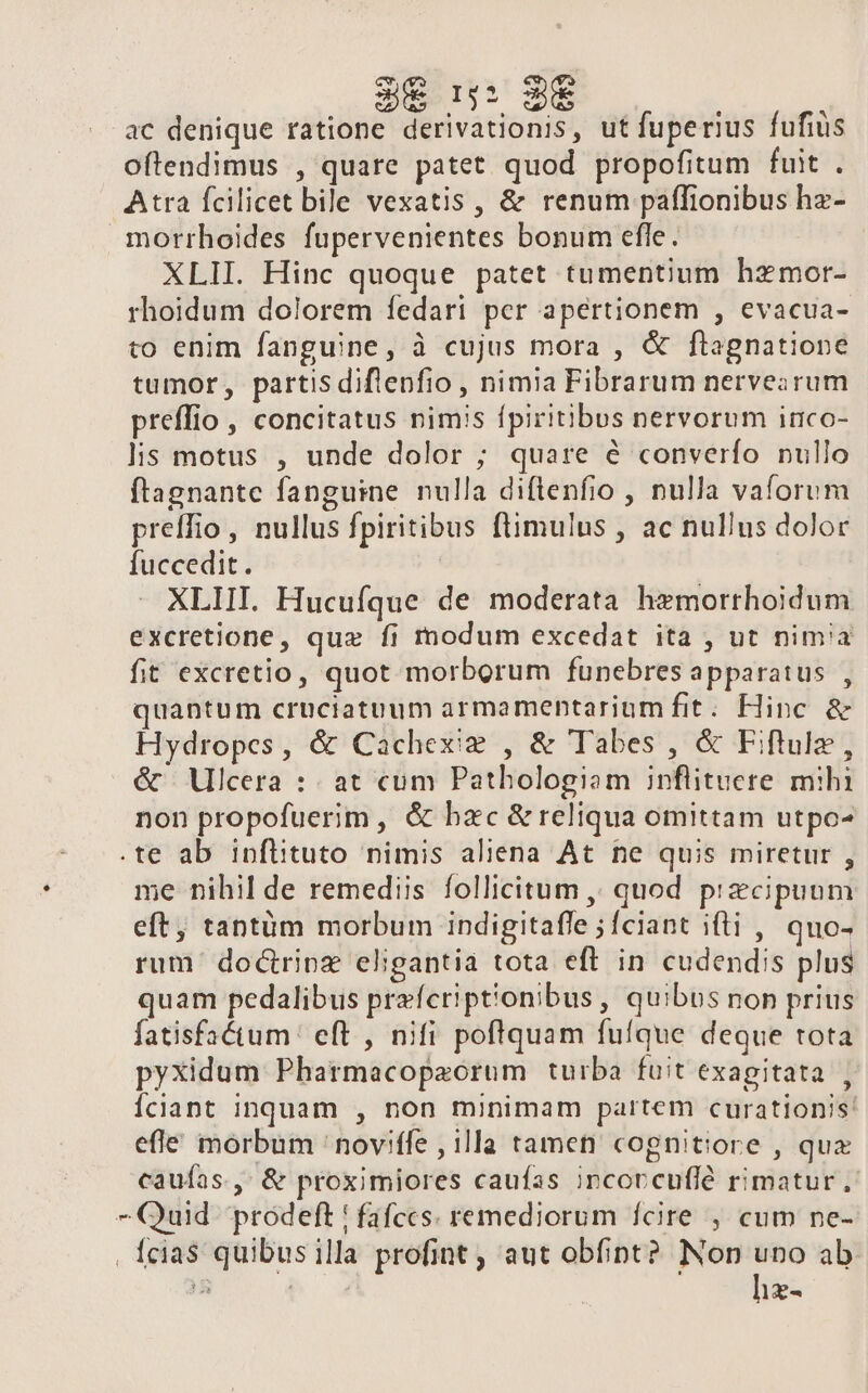 3€ n: 9€ ac denique ratione derivationis, ut fuperius fufiüs oftendimus , quare patet quod propofitum fuit . Atra fcilicet bile vexatis , &amp; renum paffionibus hz- morrhoides fupervenientes bonum efle. XLII. Hinc quoque patet tumentium hzmor- rhoidum dolorem fedari per apertionem , evacua- to enim fanguine, à cujus mora , &amp; ftagnatione tumor, partisdiflenfio , nimia Fibrarum nervezrum preffio, concitatus nimis fpiritibus nervorum inco- lis motus , unde dolor ; quare é converfo nullo ftagnante fanguine nulla diftenfio , nulla vaforum preffio, nullus fpiritibus ftimulus , ac nullus dolor fuccedit. | XLIII. Hucufque de moderata hemorrhoidum excretione, que fi modum excedat ita , ut nimia fit excretio, quot morborum funebres apparatus , quantum cruciatuum armamenptarium fit. Hinc &amp; Hydropes, &amp; Cachexig , &amp; Tabes , &amp; Fiftule, &amp; Vlcera : at cum Pathologiam inflituere mihi non propofuerim, &amp; bxc &amp; reliqua omittam utpo- .te ab inflituto nimis aliena At ne quis miretur , me nihil de remediis follicitum ,, quod przcipuum eft, tantüm morbum indigitafle ;fciant iti , quo- rum' doctripz eligantia tota eft in cudendis plus quam pedalibus prefcriptionibus , quibos non prius fatisfactum' eft , nifi poftquam fufque deque tota pyxidum Pharmacopaorum turba fuit exagitata , Íciant inquam , non minimam partem curationis: efle morbum 'noviffe , illa tamen cognitiore , qux caufas, &amp; proximiores caufas incorcuflé rimatur ; -Quid prodeft ! fafccs. remediorum fcire , cum ne- . fcia$ quibusilla profint , aut obfint? Non uno ab ^ j hz-