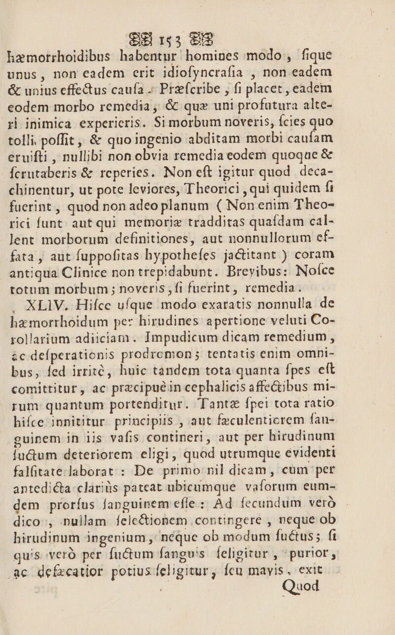 € 1g3 e$ hemorrhoidibus habentur homines modo ;, fique unus, non eadem erit idiofyncrafia , non eadem &amp; unius effe&amp;us caufa .« Prz(cribe , fi placet , eadem eodem morbo remedia , &amp; quz uni profatura alte- r| inimica experieris. Si morbum noveris, Ícies quo tolli. poffit ,, &amp; quo ingenio abditam morbi caufam eruifti , nullibi non obvia remedia eodem quoqae &amp; Ícrutaberis &amp; reperies. Non eft igitur quod. deca- chinentur, ut pote leviores, Theorici , qui quidem fi fuerint , quod non adeo planum ( Non enim Theo- rici funt; aut qui memorie tradditas quaídam cal- Jent morborum definitiones, aut nonnullorum ef- fata , aut fuppofitas hypothefes jactitant ) coram antiqua Clinice non trepidabunt. Brevibus: Noíce totum morbum ; noveris jfi fuerint , remedia. XLIV. Hifce ufque modo exaratis nonnulla de hz morrhoidum pez hirudines apertione veluti Co- rollarium adiiciam. Impudicum dicam remedium, &amp;c defperationis prodrcmon; tentatis enim omni- bus, fed irrité, huic tandem tota quanta fpes eft comittitur, ac precipue in cephalicis affe&amp;ibus mi- rum quantum portenditur. Tanta fpei tota ratio hifce innititur. principiis , aut feculenticrem fan- guinem in iis vafis contineri, aut per hirudinum iu&amp;um deteriorem eligi, quod utrumque evidenti falfitate.laborat : De primo nil dicam, cum per antedicta:cláriis pateat ubicumque. vaforum eum- dem proríus fanguinem efle : Ad fecundum veró dico, nullam felc&amp;ionem contingere , neque ob hirudinum ingenium ,' néque ob modum fuctus; f1 qus veró per fu&amp;tum fanguis. feligitur , ^purior, .ac defzeatior potius eligitur, feu mavis, exit Quod