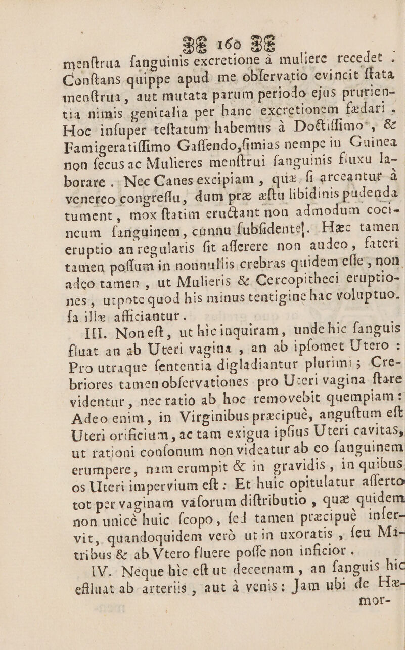 38 :6o 8$ enftrua. fanguinis excretione à muliere recedet . Conftans quippe apud. me obfervatio evincit ftata men(lrua, aut mutata parum periodo ejus prurien- tia nimis genitalia per hanc excretionem fzdari . Hoc infuper teltatum habemus à Do&amp;iffimo*, &amp; Famigeratiffimo Gaffendo,fimias nempe in Guinea non fecus ac Mulieres menftrui fanguinis fluxu la- borare .. Nec Canes excipiam , quz. ft arceantur à venereo congteffu, dum prz aftu libidinis pudenda tument, mox ftatim eructant noa admodum coci- neum fanguinem, connu fubfidente]. Hzc tamen eruptio an regularis fit afferere non audeo, fateri tamen poffum in nonnullis crebras quidem efle, non. adco tamen , ut Mulieris &amp; Cercopitheci eruptio- nes , utpote quod his minus tentigine hac voluptuo. [a ilÍe. afficiantur. III. Noneft, ut hiciaquiram, unde hic fanguis fluat an ab Uteri vagina , an ab ipfomet Utero : Pro utraque fententia digladiantur plutim! ; Cre- briores tamen obfervationes pro Uteri vagina ftare videntur, nec tatio ab hoc removebit quempiam : Adeo enim, in Virginibus przcipuó, anguftum eft Uteri orificium , ac tam exigua ipfius Uteri cavitas, ut rationi confonum non videatur ab co fanguinem erumpere, nim erumpit &amp; in gravidis , in quibus os Uteri impervium eft; Et huic opitulatur afferto tot per vaginam váforum diftributio , quz quidem non unicé huic. fcopo, fed tamen pracipué infer- vit, quandoquidem veró ut in uxoratis , feu Mi- tribus &amp; ab Vtero fluere poffe non inficior . iV. Neque hic cít ut decernam , an fanguis hic eflluatab arteriis , aut à venis: Jam ubi de He- mot-