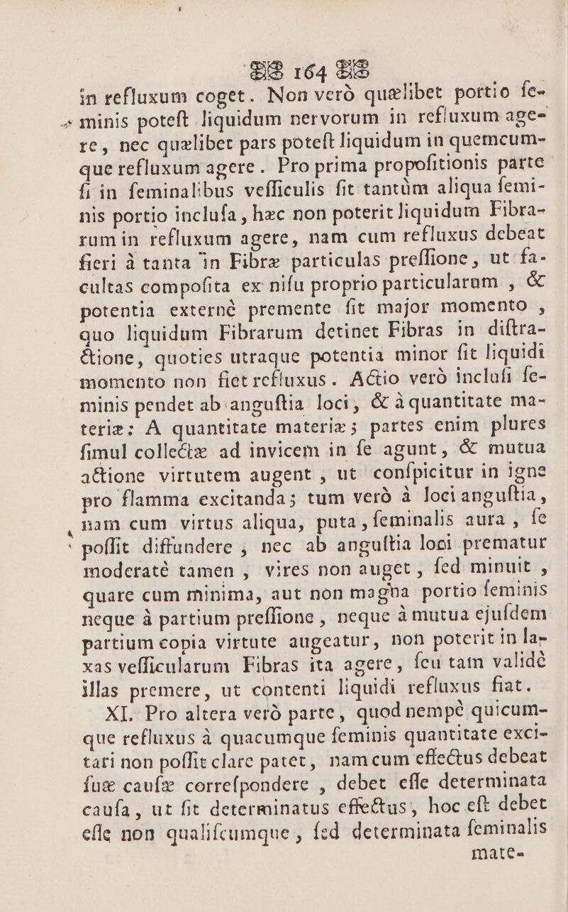 r * ^J» 8&amp;8 164 88 in refluxum coget. Non veró qualibet portio íe- minis poteft liquidum nervorum in refiuxum age- re, nec qualibet pars poteft liquidum in quemcum- que refluxum agere. Pro prima propofitionis parte fi in feminalibus vefficulis fit tantüm aliqua femi- nis portio inclufa , hzc non poterit liquidum Fibra- rum in refluxum agere, nam cum refluxus debeat fieri à tanta in Fibre particulas preffione , ut fa- cultas compofita ex nifu proprio particularum , &amp; potentia externó premente fit major momento , quo liquidum Fibrarum detinet Fibras in diftra- &amp;ione, quoties utraque potentia minor fit liquidi momento non fiet rcfluxus. A&amp;io verà inclufi fe- minis pendet ab anguftia loci, &amp; à quantitate ma- teriz; À quantitate materi»; partes enim plures fimul collectz ad invicem in fe agunt, &amp; mutua a&amp;ione virtutem augent , ut confpicitur in igne pro flamma excitanda; tum verà à locianguftia, nam cum virtus aliqua, puta , feminalis aura , fe poffit diffundere , nec ab anguttia loci prematur moderaté tamen , vires non auget , fed minuit , quare cum minima, aut non magba portio feminis neque à partium preffione , neque à mutua ejufdem partium copia virtute augeatur, non poterit in lag xas veíficularum Fibras ita agere, ícu tatn validé illas premere, ut contenti liquidi refluxus fiat. XI. Pro altera veró parte, quod nempé quicum- que refluxus à quacumque feminis quantitate excl- tati non poffit clare patet, namcum effectus debeat fuz cauíz correfpondere , debet cffe determinata caufa, ut fit determinatus effectus, hoc eft debet elle non qualifcumque , fzd. determinata feminalis mmate-