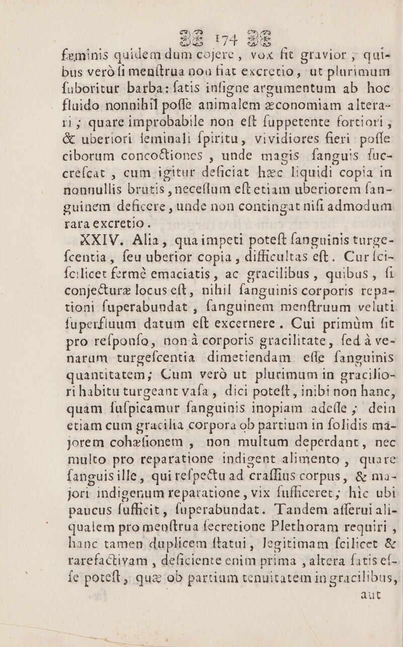 feminis quidem dum cojere, vox fit gravior ; qui- bus veró fi menítrua nou fiat excretio, ut plurimum fuboritur barba: fatis infigne areumentum ab hoc flaido nonnihil poffe animalem z:conomiam altera- ri ; quare improbabile noa eft fuppetente fortiori , &amp; uberiori ieminali fpiritu, vividiores fieri. poffe ciborum conco&amp;tiones , unde magis fanguss fuc- creícat , cum igitur deficiat hzc liquidi copia in nonnullis brutis , neceflum eft etiam uberiorem fan- guinem deficere , unde non contingat nifi admodum rara excretio. XXIV. Alia, qua impeti poteft fanguinis turge- fcentia , feu uberior copia , difficultas eft. Curíci- Ícilicet fetmé emaciatis, ac gracilibus, quibus, fi conjecturz locus eft, nihil fanguinis corporis repa- tioni fuperabundat , fanguinem menftruum veluti fuperfluum datum eft excernere. Cui primüm fit pro refponfo, nonà corporis gracilitate, fed à ve- naram turgefcentia dimetiendam efle fanguinis quantitatem; Cum veró ut plucimum in gracilio- ri habitu turgeant vafa, dici potelt , inibi non hanc, quam íufpicamur fanguinis inopiam ade(fe ; deia etiam cum gracilia corpora ob partium in folidis má- jorem cohefionem , non multum deperdant, nec multo pro reparatione indigent alimento , quare fanguisille, qui refpectuad craffius corpus, &amp; ma- jori indigenum reparatione , vix fufhicerec; hic ubi paucus fufhicit, fuperabundat. Tandem afferui ali- qualem pro menfítrua fecretione Plethoram requiri , hanc tamen duplicem ftatui, legitimam fcilicet &amp; rarefactivam , deficiente enim prima , altera fatis ef- le poteft, qua ob partium tenuitatem in gracilibus, aut