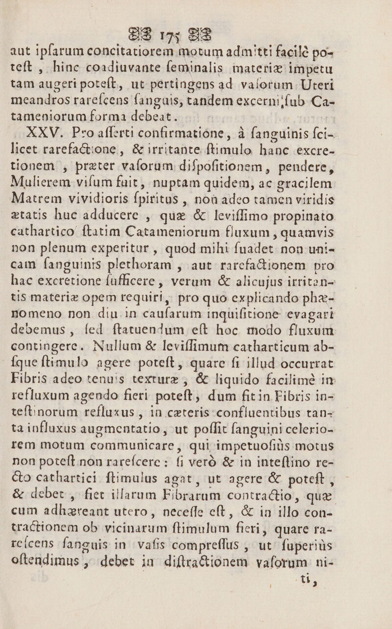 CEDE E aut ipfarum concitatiorem motum admitti facile po- teft , hinc coadiuvante feminalis materi impetu tam augeri poteft, ut pértingens ad valorum Uteri meandros rarefcens fangais, tandem excerni;fub Ca- tameniorum forma debeat. uten XXV. Pro afferti confirmatione, à fanguinis fci-- licet rarefact:one , &amp; irritante ftimulo hanc excre- tionem , preter vaíorum difpofitionem , pendere, Mulierem vifum fuit, nuptam quidem, ac gracilem Matrem vividioris fpiritus , noa adeo tamen viridis ztatis huc adducere , que &amp; leviffimo propinato. cathartico ftatim Catameniorum fluxum , quamvis non plenum experitur , quod mihi fuadet. non uni- cam fanguinis plethoram , aut rarcfa&amp;ionem pro hac excretione fufficere, verum &amp; alicujus irrit2n- tis materiz opem requiri, pro quo explicando phz- nomeno non diu in caufarum inquifitione: evagari debemus , íed ftatuendum eít hoc modo fluxum contingere. Nullum &amp; leviffimum catharticum ab- íque ftimulo agere poteft, quare fi illud occurrat Fibris adeo tenuis texturz , &amp; liquido facilime in refluxum agendo fieri. poteft, dum fitin Fibris in- tefbinorum refluxus , in ceteris: confluentibus tan- ta influxus augmentatio, ut poffit fanguini celerio- rem motum communicare, qui impetuofiüs motus non poteft.non rarefcere : fi veró &amp; in inteflino re- Co cathartici ftimulus agat, ut agere &amp; poteft , &amp; debet , fiet illarum Fibrarum contractio, que cum adhzreant utero, neceffe eft, &amp; in illo con- tractionem ob vicinarum flimulum fieri, quare ra- rc(cens faneuis in vafis compreffus , ut. fuperiüs oftendimus , debet in diftracionem vaforum ni- du