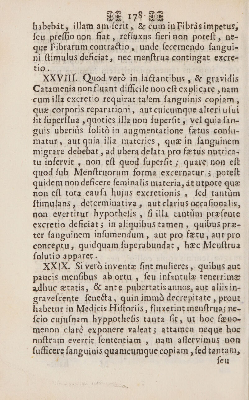 178- 8€ habebit, illam am ferit, &amp; cum inFibràsimpetus, feu preffio non fiat , refluxus fierinon poteft, ne- que Fibrarum contractio , unde fecernendo fangui- ni ftimulus deficiat ,, nec menftrua contingat excre- tii | XXVIIL Quod veró in ladantibus , &amp; gravidis Catamenia non fluant difficile non eft explicare , nam cum illa excretio requirac talem. fanguinis copiam, quz. corpotis reparationi, aut cuicumque alteri ufui iit fuperfIua , quoties illa non faperfit ,' vel quiafan- guis uberids folitó in augmentatione fatus coníu- matur, autquia illa materies, qu£ in fanguinem migrare debebat , ad ubera delata pro fztus nutrica- tu infervit , non, eft quod fuperfit ; quare: non eft quod fub Menflruorum forma excernatur.5 poteít quidem non deficere feminalis materia, át utpote quz non efl tota cauía hujus excretionis , fed tantüm Ítimulans, determinativa , autclarius occafionalis, non evertitut hypothefis , fi illa. cantüm prafente excretio deficiat; in aliquibus tamen , quibus prz- ter fanguinem infumendum , aut pro fztu, aut pro conceptu, quidquam fuperabundat , hec Menftrua folutio apparet. XXIX. Si veró inventz fint mulieres, quibus auc paucis menfibus ab ortu , feu infantulz tenerrims adhuc ztatis, &amp; ante pubertatisannos, aut aliisin- gravefcente fenecta, quin immó decrepitate , prout. habetur in Medicis Hiftoriis , fluxerint menftrua; ne- fcio cujufnam hyppothefis tanta fit, ut hoc fzno- menon claré exponere valeat; attamen neque hoc noftram evertit fententiam , nam affervimus non fufficere fanguinis quamcumque copiam , fed na, ' eu