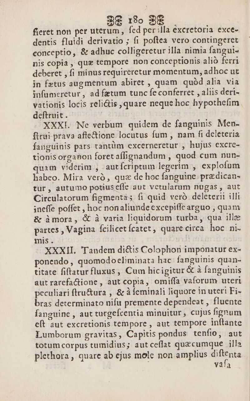 3€ 3o 8f fieret non per uterum, fed per illa excretoria exce- dentis fluidi derivatio ; fi poftea vero contingeret conceptio, &amp; adhuc colligeretur illa nimia fangui- nis copia , quz tempore non conceptionis alió ferri deberet , fi minusrequireretur momentum, adhoc ut in fztus augmentum abiret , quam quód alia via infumeretur, ad fatum tunc fe conferret , aliis deri- vationis locis reli&amp;is ,quare neque hoc hypothefim. deftruit . XXXI. Ne verbum quidem de fanguinis Men- firui prava affectione locutus fum , nam fi deleteria fanguinis pars tantüm excerneretur , hujus excre- tionis orgahon foret aífignandum , quod cum nun- quam viderim , -autfcriptum legerim , explofum habeo. Mira veró , quz dc hoc fanguine przdican- tur, autumo potiuseffe aut vetularum nugas , aut Circulatorum figmentis fi quid veró deleterii illi ineffe poffet , hoc nonaliundeexcepiffe arguo , quam &amp; àmora, &amp; à varia liquidorum turba, qua ille partes , Vagina fcilicetícatet, quarecirca hoc ni- mis. h XXXII. 'Tandem di&amp;is Colophon imponatur ex- ponendo, quomodoeliminats hac. fanguinis quan- titate fiftatur fluxus, Cum hicigitur &amp; à fanguinis aut rarefa&amp;tione,, aut copia, omiffa vaforum uteri peculiari ftru&amp;ura , &amp; à feminali liquore in uter! Fi- bras determinato nifu premente dependeat , fluente fanguine , aut turgefcentia minuitur, cujus fignum eft aut excretionis tempore , aut tempore inítante Lumborum gravitas, Capitis pondus tenfio, aut totum corpus tumidius; autceffat quecumque illa plethora, quare ab ejus mole non amplius diftenta v3!3