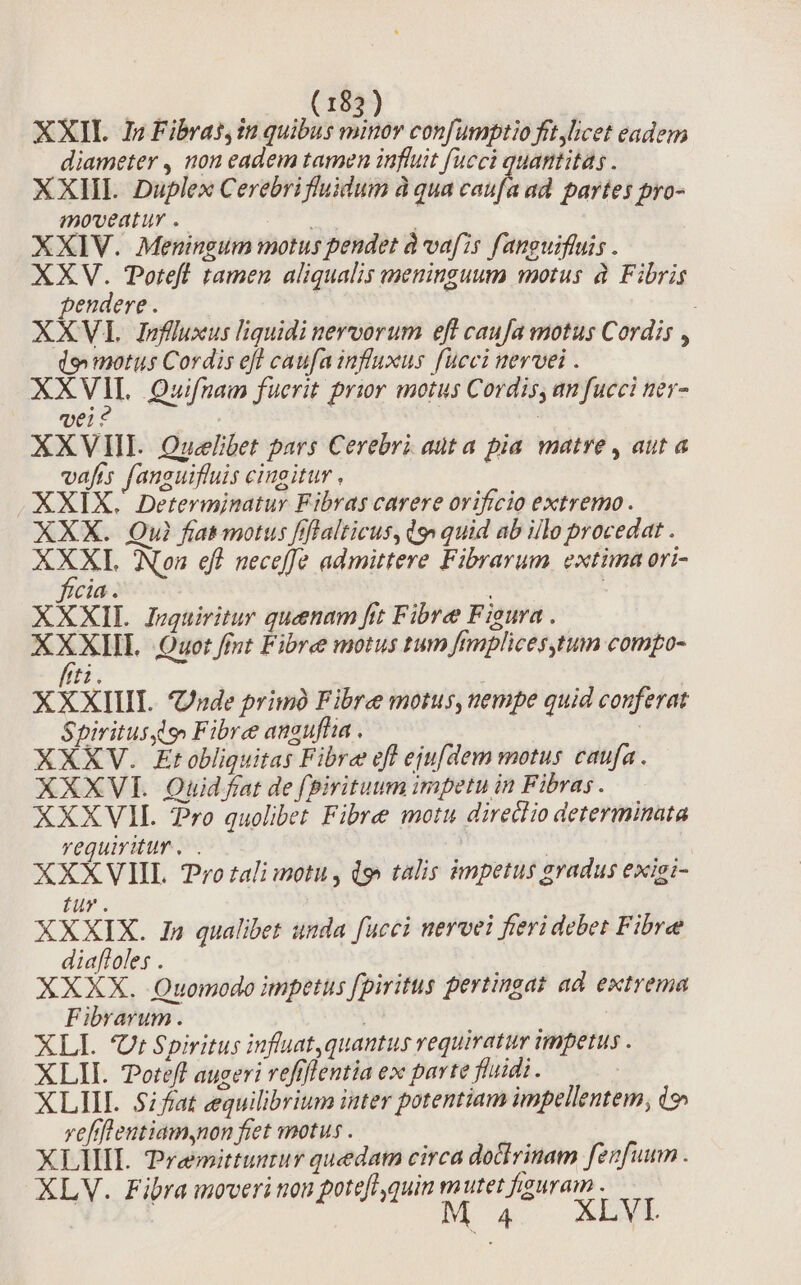 XXIL 1i Fibratin quibus minor confumptio fit licet eadem diameter , non eadem tamen influit fucci quantitas . XXIII Duplex Cerebrifluidum à qua s ad partes pyo- moveatur . ' | XXIV. Meningum motus pendet à vafis f'anguiffuis . XXV. Totefl tamen aliqualis meninguum motus à. Fibris pendere. | ! ; XXV Ivjfluxus liquidi nervorum eff caufa motus Cordis , do motus Cordis efl caufa influxus fucci nervei . XX VII. Quifnam fucrit prior motus Cordis, an fucci tev- vei : : XXVHI. Ouelbet pars Cerebri auta pia matre, auta vafis fanguifluis cingitur , XXIX. Determinatur Fibras carere ovifrcio extremo. XXX. Qui fias motus f! Halticus, dg» quid ab illo procedat . ie Non efl neceffe admittere Fibrarum. extima ori- cia. | XXXIL Juzquiritur quenam fit Fibre Fieura . XXXHL Quot fimt Fibre motus tum fmplices,tum compo- /ti. XXXIIII. Jude primà Fibre motus,uempe quid conferat Spiritus qo Fibre anguflia . XXXV. Etobliquitas Fibre eff ejufdem motus caufa . XXXVII. Quid fat de fpirituum impetu in Fibra; . XXXVIL 7ro quolibet Fibre motu direclio determinata requiritur... | | | | XXXVIIL. Pro tali motu, i9 talis impetus gradus exiei- tur. XXXIX. In qualibet unda fucci nervei fieri debet Fibre diafloles . XXXX. Quomodo impetus fpiritus pertingat ad. extrema Fibrarum. XLI. Ut Spiritus influat, quantus requiratur impetus . XLII. Totefl augeri refiflentia ex parte fluidi. XLIIIL Sifat equilibrium inter potentiam impellentem, (9 veflfleutiam,non fiet motus . XLIIIL remittuntur quedam circa dothrinam fenfuum . XLV. Fibra moveri non potefl quin mutet figuram - Mo 4. ADM