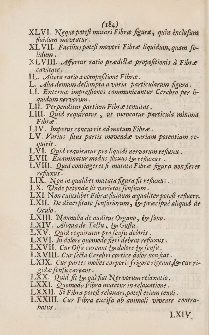 XLVI. Neque potefl mutari Fibre figura y quin inclufum fluidum moveatur . AL Facilius potefl moveri Fibre liquidum, quam fo- idum . XLVIIL J4ffertur vatio predicle propofitionis à Fibre cavitate. | IL. J4lteravatio a compofitione Fibre . L. .4lia demum de[umpta a varia. particularum fura . LI. Externe impreffrones communicantur Cerebro per li- quidum nervorum . LI. Perpenditur partium Fibre tenuitas . | in Quid requiratur , ut moveatur particula minima Fibre. LIV. Impetus concurrit ad motum Fibre. LV. Parius. fitus partis movende variam potentiam re- quirit . LVI. Quid requiratur pro liquidi nervorum vefluxu . LVII. Examinatur modus fluxus dg» reffuxus . LVIIL Quid contiugeret ff mutata Fibre figura non fieret refluxus . : LIX. Non in qualibet mutata figura frt veffuxus . LX. 'Unde petenda ftt varietas [enfuum . LXI. Non cujuslibet Fibre fluidum equaliter poteft vefluere. Rs De drverfitate fen[oriorum , dy precipuó aliquid de Oculo . LXIII. Nonnulla de auditus Organo , d fono. LXIV. .Aliquade Taclu, d,vGuflu. LXV. Quid vequiratur pro fenfu doloris . LXVI. In dolore quomodo fieri debeat refluxus . LXVII. Cur Offa careant (s. dolore d» fenfu . LXVIIL Cur fecla Cevebyi cortice dolor non fiat . LXIX. Cur partes molles corporis frigore rigeant 9 cur ri- 2ide fenfu careant . LXX. Quid frt (o qu) fat Nervorum velaxatio. LXXI. Quomodo Fibra mutetur in velaxatione . LXXII. 5t Fibra potefl relaxari,potefl eriam tend; . LXXIIL Cur Fibra excifa ab animali vivente. contra- batur . | | LXIV.