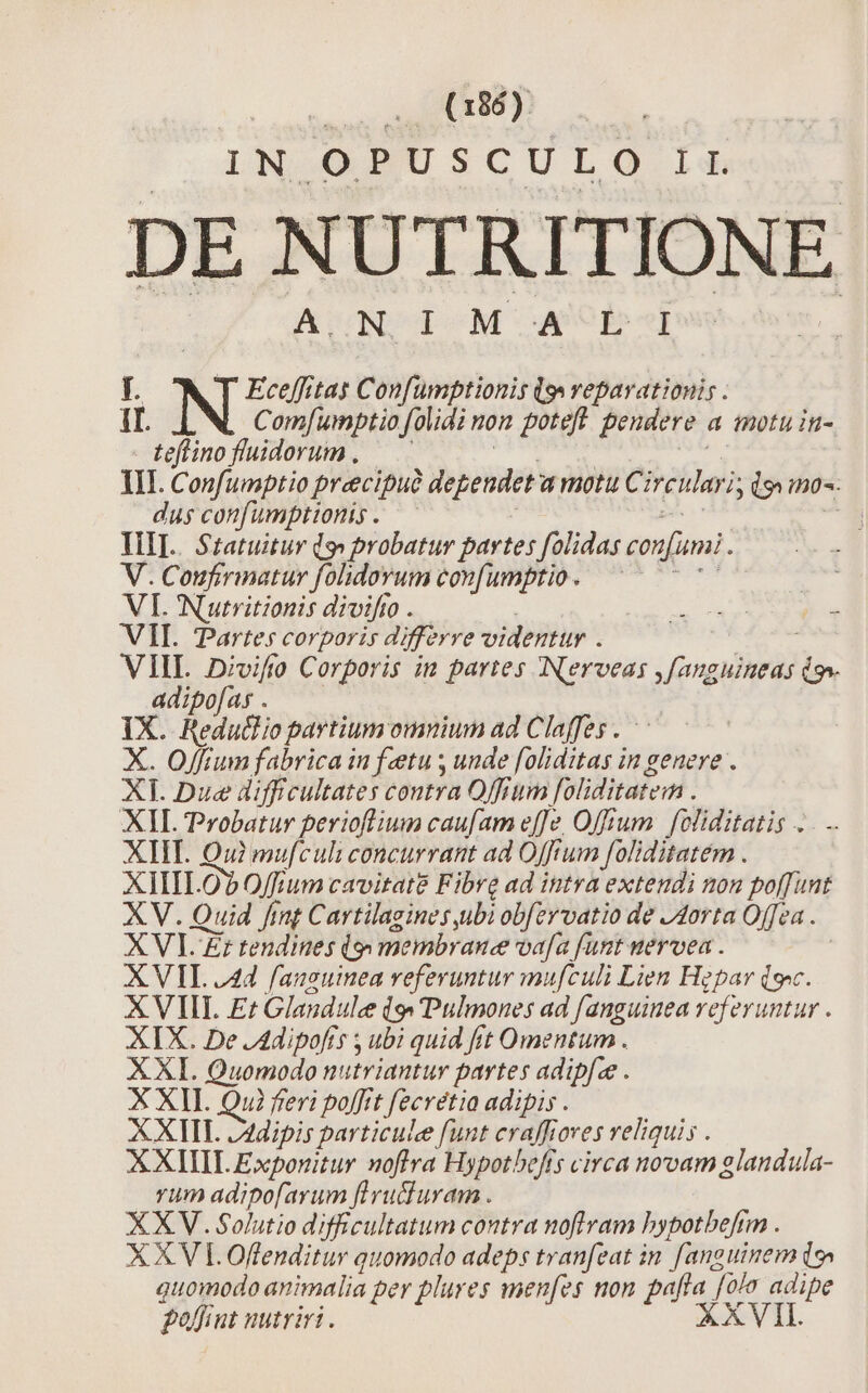 IN OPUSCULO LE DE NUTRITIONE | DURCTOM WP [. Eceffitas Confümptionis (s reparationis . it qN Com[umptio folidi on poteft pendere. a inotu in- Leflino fluidorum . TII. Confumptio precipue dependet a motu Circuluri, l9 n0. dus confumptionis. — HI. Statuitur do probatur partes folidas confumi. V. Coufirinatur folidorum confumptio. —— € VI Nutritionis divifto . NE M esee t VII. Partes corporis differre videntur . VIL 2Divifo Corporis in partes Nerveas nm io» adipofas . IX. Reduclio partium omnium ad Claffes . X. Offium fabrica in fetu , unde [oliditas in genere . XI Due difficultates coutra Offium foliditateim . XIL Trobatur perioftlium caufam effe Offtum | foliditatis .. XHT. Qui mufculi concurrant ad Offium foliditatém . XIIILO? O/fium cavitat&amp; Fibre ad intra extendi non poffunt XV. Quid fint Cartilagines ubi obfzrvatio de J4orta Offea . XVI Zt tendines ij» membrane va[a funt nervea . XVII. 44 fauguinea vefevuntur mufculi Lien Hegpar (s. XVIII E Glandule is» Pulmones ad fanguinea referuntur . XIX. De .Adipofts ; ubi quid frt Omentum . XXI. Quomodo nutriantur partes adipfze . X XII. Qu? feri poffit fecrétia adipis . XXIII. Zdipis particule funt eraffiores reliquis . XXIIIL Exponitur noftra Hypotbefis circa novam glandula- vum adipo[arum fiyucluram . XXV. Solutio difficultatum contra noflram bypotbefrm . XXV LOffenditur quomodo adeps tranfeat in fanguinem ds» quomodo animalia pey plures men[es non pefie i adipe foffiut nutriri. XVII.