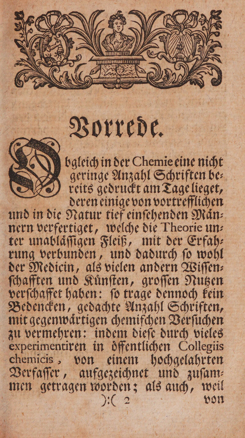 Vorrede. J ogleich in der Chemie eine nicht geringe Anzahl Schriften be⸗ reits gedruckt am Tagelieget, | deren einige von vortrefflichen | 1 17 in die Natur tief einſehenden Maͤn⸗ nern verfertiget, welche die Theorie un⸗ ter unablaͤſſigen Fleiß, mit der Erfah⸗ rung verbunden, und dadurch ſo wohl der Mediein, als vielen andern Wiſſen⸗ ſchafften und Kuͤnſten, groſſen Nutzen verſchaffet haben: ſo trage dennoch kein Bedencken, gedachte Anzahl Schriften, mit gegenwärtigen chemifchen Verſuchen zu vermehren: indem dieſe durch vieles experimentiren in öffentlichen Collegiis chemicis, von einem hochgelahrten Verfaſſer, aufgezeichnet und zuſam⸗ men getragen 1 als auch, weil pos