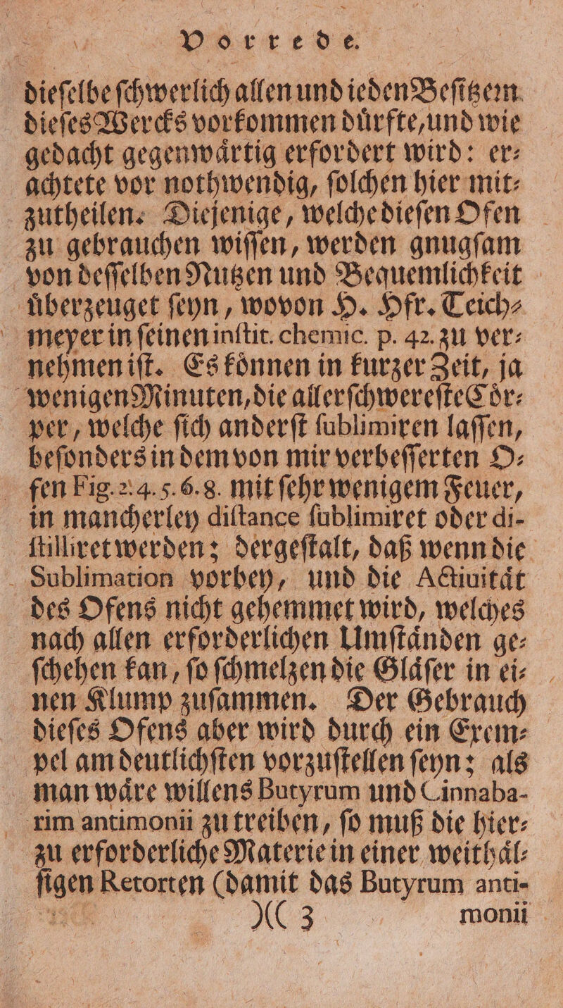 „ͤ red dieſelbe ſchwerlich allen und ieden Beſitzem dieſes Wercks vorkommen duͤrfte, und wie gedacht gegenwartig erfordert wird: er⸗ achtete vor nothwendig, ſolchen hier mit⸗ zutheilen. Diejenige, welche dieſen Ofen zu gebrauchen wiſſen, werden gnugſam von deſſelben Nutzen und Bequemlichkeit uͤberzeuget ſeyn, wovon H. Hfr. Teich⸗ meyer in ſeinen inftic. chemic. p. 42. zu ver: nehmen iſt. Es koͤnnen in kurzer Zeit, ja wenigen Minuten, die allerſchwereſteCoͤr⸗ per, welche ſich anderft ſublimiren laſſen, beſonders in dem von mir verbeſſerten O⸗ fen Fig. . 4. 5. 6. 8. mit ſehr wenigem Feuer, in mancherley diftance ſublimixet oder di- ſtilllret werden; dergeſtalt, daß wenn die Sublimation vorbey, und die Aktiuität des Ofens nicht gehemmet wird, welches nach allen erforderlichen Umſtaͤnden ge⸗ ſchehen kan, ſo ſchmelzen die Glaͤſer in ei⸗ nen Klump zuſammen. Der Gebrauch dieſes Ofens aber wird durch ein Exem⸗ pel am deutlichſten vorzuſtellen ſeyn; als man waͤre willens Butyrum und Cinnaba- rim antimonii zu treiben, ſo muß die bier: zu erforderliche Materie in einer weithaͤl⸗ figen Retorten (damit das Butyrum anti⸗
