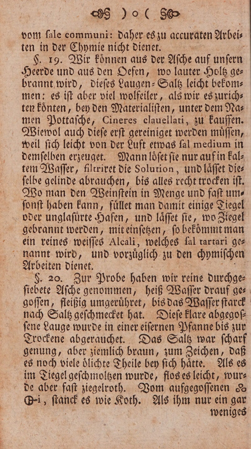 vom fale communi: daher es zu accuraten Arbei⸗ ten in der Chymie nicht dienet. | $. 19. Wir koͤnnen aus der Afche auf unfern Heerde und aus den Oefen, wo lauter Holtz ge men: es iſt aber viel wolfeiler, als wir es zurich⸗ ten koͤnten, bey den Materialiſten, unter dem Na⸗ men Pottaſche, Cineres clauellati, zu kauffen. Wiewol auch dieſe erſt gereiniget werden muͤſſen, weil ſich leicht von der Luft etwas fal medium in demſelben erzeuget. Mann loͤſet ſie nur auf in kal⸗ tem Waſſer, filtriret die Solution, und laͤſſet dies ſelbe gelinde abrauchen, bis alles recht trocken iſt. Wo man den Weinſtein in Menge und faſt um⸗ ſonſt haben kann, fuͤllet man damit einige Tiegel oder unglafürte Hafen, und laͤſſet fie, wo Ziegel gebrannt werden, mit einſetzen, ſo bekoͤmmt man ein reines weiſſes Alcali, welches fal rartari ges nannt wird, und vorzüglich zu Den chymiſchen Arbeiten dienet. F. 20. Zur Probe haben wir reine durchge⸗ ſiebete Aſche genommen, heiß Waſſer drauf ge⸗ goſſen, fleißig umgeruͤhret, bis das Waſſer ſtarck nach Saltz geſchmecket hat. Dieſe klare abgegoſ⸗ ſene Lauge wurde in einer eiſernen Pfanne bis zur Trockene abgerauchet. Das Saltz war ſcharf genung, aber ziemlich braun, zum Zeichen, daß es noch viele oͤlichte Theile bey ſich haͤtte. Als es im Tiegel geſchmoltzen wurde, flos es leicht, wur⸗ de aber faſt ziegelroth. Vom aufgegoſſenen d Oi, ale es wie Koth. Als ihm nur ein gar )