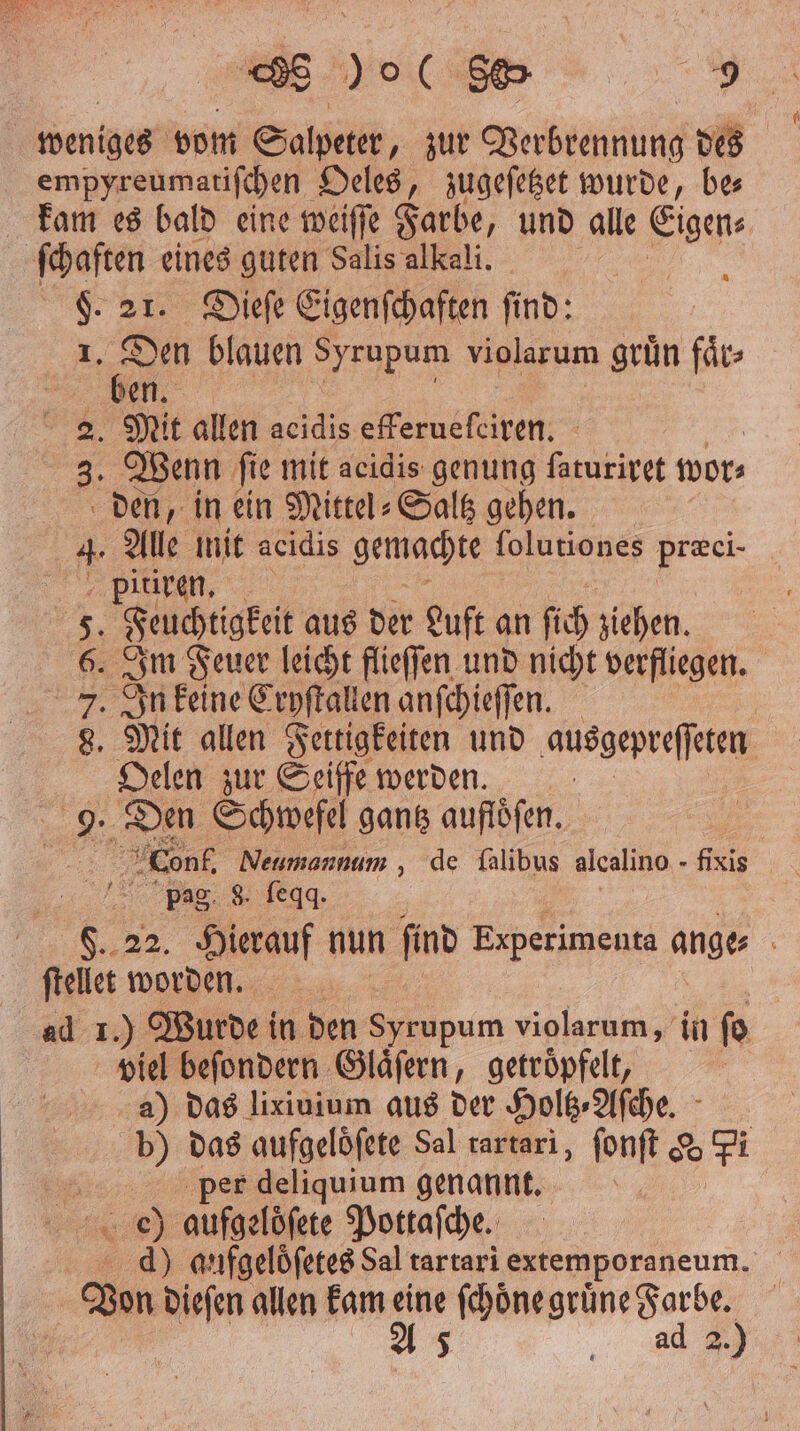 8 ) ( 805 1 weniges vom Salpeter, zur Verbrennung des empyreumatiſchen Oeles, zugeſetzet wurde, be⸗ kam es bald eine weiſſe Farbe, und alle Eigen⸗ ſchaften eines guten Salis alkali. | F. 21. Dieſe Eigenſchaften find: I, 1 blauen Syrupum violarum grün faͤr⸗ “le 2. Mit allen acidis efferueſciren. 3. Wenn ſie mit acidis genung . wor⸗ den, in ein Mittel⸗Saltz gehen. 4. Alle mit acidis gemachte folutiones Fr pitiren. 5. Feuchtigkeit aus der Luft an fich ziehen. 6. Im Feuer leicht flieſſen und nicht verfliegen. 7. In keine Cryſtallen anſchieſſen. | 8. Mit allen Fertigkeiten und ausgepreſſeten Oelen zur Seiffe werden. 9. Den Schwefel gantz aufloͤſen. Conf. Neumannum , de falibus alcalino - fixis pag 8. ſeqq. 22. Hierauf nun find Experimenta ange f an worden | ad 1.) Wurde in den Syrupum violarum, in ſo viel beſondern Glaͤſern, getroͤpfelt, a) das lixiuium aus der Holtz⸗Aſche. b) das aufgeloͤſete Sal rartari, ſonſt & Fi 5 per deliquium genannt. oe) aufgelöfete Pottaſche. d) aufgeloſetes Sal tartari extemporaneum. Von dieſen allen kam eine ſchöͤne grüne Farbe. 2.6,