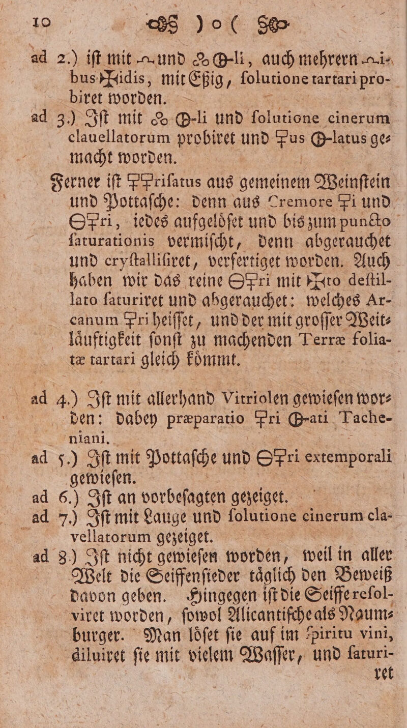 ad 2.) iſt mit und eli, auch mehrern nis bus FTidis, mit Eßig, ſolutione dare N biret worden. ad 3.) Sf mit Y B-li und 8 8 einerum clauellatorum probiret und Br @-latus ge⸗ macht worden. Ferner iſt ppriſatus aus gemeinem Weinſtein und Pottaſche: denn aus Tremore Fi und Spri, iedes aufgeloͤſet und bis zum puncto faturationis vermiſcht, denn abgerauchet und eryſtall iſiret, verfertiget worden. Auch haben wir das reine Scpri mit wach deſtil- lato ſaturiret und abgerauchet: welches Ar- canum Pri heiſſet, und der mit groſſer Weit⸗ | laͤuftigkeit ſonſt zu machenden Perræ folia- Se tartari gleich koͤmmt. \ ad 4) Iſt mit allerhand e gewieſen wor⸗ den: dabey præparatio Pri Grati Tache- niani. ad 5.) Iſt mit Pottaſche und Sfr Stemborali | gewieſen. ad 6.) Iſt an vorbeſagten gezeiget. ad 7.) Iſt mit Lauge und folutione cinerum ci 5 vellatorum gezeiget. 5 ad 8) Iſt nicht gewieſen worden, weil in aller Welt die Seiffenſieder taͤglich den Beweiß davon geben. Hingegen iſt die Seifferefol- viret worden, ſowol Alicantifche als Naum⸗ burger. Man loͤſet fie auf im piritu vini, diluiret fie mit vielem Waſſer, und kae re