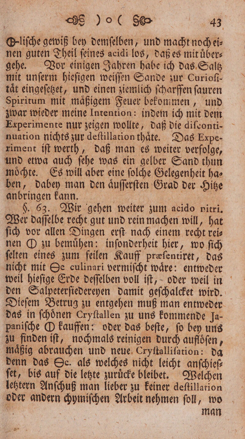 | SE )ol RS @-lifche gewiß bey demſelben, und macht noch ei⸗ nen guten Theil ſeines acidi los, daß es mit uͤber⸗ gehe. Vor einigen Jahren habe ich das Saltz mit unſerm hieſigen weiſſen Sande zur Curiofi- tät eingeſetzet, und einen ziemlich ſcharffen ſauren Spiritum mit maͤßigem Feuer bekommen, und zwar wieder meine Inrentlon: indem ich mit dem Experimente nur zeigen wollte, daß die diſconti-⸗ nuation nichts zur deſtillation thaͤte. Das Expe- riment iſt werth, daß man es weiter verfolge, und etwa auch ſehe was ein gelber Sand thun moͤchte. Es will aber eine ſolche Gelegenheit ha⸗ ben, dabey man den aͤuſſerſten Grad der Hitze anbringen kann. | F. 63. Wir gehen weiter zum acido nitri. Wer daſſelbe recht gut und rein machen will, hat ſich vor allen Dingen erſt nach einem recht reis nen O zu bemuͤhen: inſonderheit hier, wo ſich felten eines zum feilen Kauff præſentiret, das nicht mit Oe culinari vermiſcht waͤre: entweder weil hieſige Erde deſſelben voll iſt, oder weil in den Salpeterſiedereyen damit geſchalcket wird. Dieſem Betrug zu entgehen muß man entweder das in ſchoͤnen Cryftallen zu uns kommende Ja- paniſche O kauffen: oder das beſte, ſo bey uns zu finden iſt, nochmals reinigen durch aufloͤſen, mäßig abrauchen und neue Cryftallifation: da denn das Oc. als welches nicht leicht anſchieſ⸗ ſet, bis auf die letzte zurücke bleibet. Welchen letztern Anſchuß man lieber zu keiner deſtillation oder andern chymiſchen Arbeit nehmen ſoll, wo