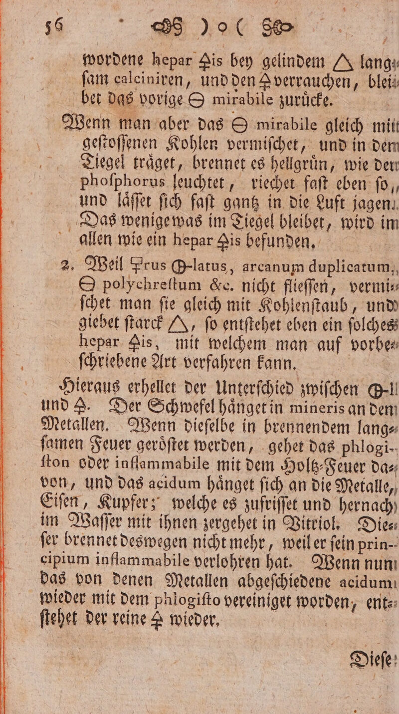 36 BB % 885 wordene kepar Ais bey gelindem lang; ſam caleiniren, und den J verrauchen, bleii bet das vorige & mirabile zuruͤcke. Wenn man aber das O mirabile gleich mitt geſtoſſenen Kohlen vermiſchet, und in dem Tiegel traͤget, brennet es hellgruͤn, wie den Phoſphorus leuchtet, riechet faſt eben ſo, und laͤſſet ſich faſt gantz in die Luft jagen. Das wenige was im Tiegel bleibet, wird im allen wie ein hepar is befunden. 2. Weil Prus Orlatus, arcanum duplicatum, O polychreſtum &e. nicht flieſſen, vermi⸗ ſchet man ſie gleich mit Kohlenſtaub, undd giebet ſtarck Y, fo entſtehet eben ein folchess hepar pis, mit welchem man auf vorbe⸗ ſchriebene Art verfahren kann. Hieraus erhellet der Unterſchied zwiſchen Gel und . Der Schwefel haͤnget in mineris an dem Metallen. Wenn dieſelbe in brennendem lang⸗ ſamen Feuer geroͤſtet werden, gehet das phlogi-. ſton oder inflammabile mit dem Holtz⸗Feuer da⸗ Eiſen, Kupfer; welche es zufriſſet und hernach im Waſſer mit ihnen zergehet in Vitriol. Dies fer brennet deswegen nicht mehr, weil er fein prin-- cipium inflammabile verlohren hat. Wenn nun das von denen Metallen abgeſchiedene acidumı wieder mit dem phlogiſto vereiniget worden, ent⸗ Dieſe