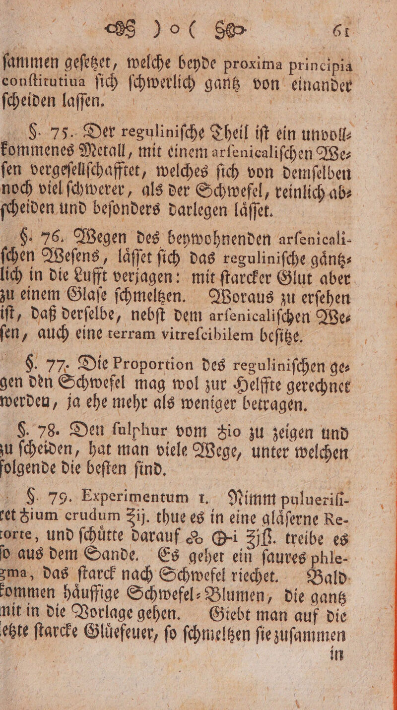 ſammen geſetzet, welche beyde proxima prineipia conltitutiva ſich ſchwerlich gantz von einander ſcheiden laſſen. 135 F. 75. Der reguliniſche Theil iſt ein unvoll⸗ kommenes Metall, mit einem arfenicalifchen We fen vergeſellſchafftet, welches ſich von demſelben noch viel ſchwerer, als der Schwefel, reinlich ab⸗ ſcheiden und beſonders darlegen laͤſſet. 9. 76. Wegen des beywohnenden arfenicali- ſchen Weſens, laͤſſet ſich das reguliniſche gaͤntz⸗ lich in die Lufft verjagen: mit ſtarcker Glut aber zu einem Glaſe ſchmeltzen. Woraus zu erſehen iſt, daß derſelbe, nebſt dem arfenicalifchen We⸗ fen, auch eine terram vitreſeibilem beſitze. . 77 Die Proportion des reguliniſchen ge⸗ gen den Schwefel mag wol zur Helffte gerechnet werden, ja ehe mehr als weniger betragen. $. 78. Den ſalphur vom 3io zu zeigen und u ſcheiden, hat man viele Wege, unter welchen folgende die beſten ſind. 98. 79. Experimentum 1. Nimm pulueriſi- et ium erudum rij. thue es in eine glaͤſerne Re- orte, und ſchuͤtte darauf & Sei ZB. treibe es ſo aus dem Sande. Es gehet ein ſaures phle- ma, das ſtarck nach Schwefel riechet. Bald kommen haͤuffige Schwefel⸗Blumen, die gantz nit in die Vorlage gehen. Giebt man auf die etzte ſtarcke Gluͤefeuer, ſo ſchmeltzen ſie zuſammen | in