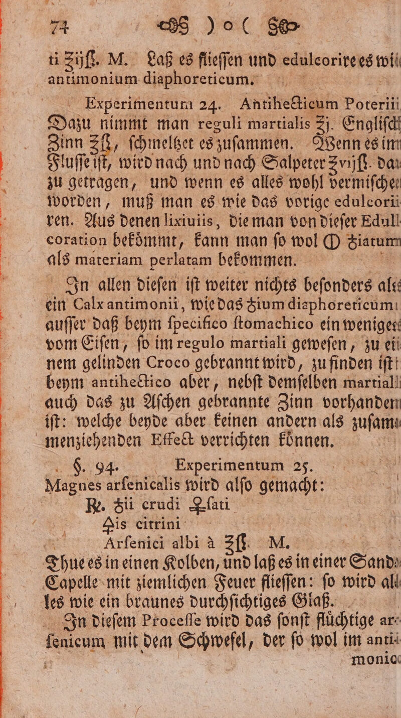 ti Züll M. Laß es füeffen und eduleorire est wii antimonium diaphoretieum. | Experimentum 24. Antihectieum Poterii Dazu nimmt man reguli martialis = Engliſch Zinn Zl, ſchmeltzet es zuſammen. Jenn es im Fluſſe it, wird nach und nach Salpeter Zvijſt dan zu getragen, und wenn es alles wohl vermifchen worden, muß man es wie das vorige edulcoriüi ren. Aus denen lixiuiis, die man von dieſer Edull coration bekoͤmmt, kann man ſo wol O e als materiam perlatam bekommen. In allen dieſen iſt weiter nichts beſonders alte ein Calx antimonii, wie das Zium disphorericum: auſſer daß beym fpecifico ftomachico ein weniger: vom Eiſen, fo im regulo martiali geweſen, zu eii nem gelinden Croco gebrannt wird, zu finden iftt beym antihe&amp;tico aber, nebſt demſelben martial! auch das zu Aſchen gebrannte Zinn vorhanden iſt: welche beyde aber keinen andern als zuſam! ee 25. Re. Sii erudi lat Dis eitrini ö Arfenici albi à 3 fl. NM. — 4 les t wie ein braunes durchſichtiges Glaß. In dieſem Proceſſe wird das ſonſt füchtige ar- fenicum mit dem Schwefel, der ſo wol im anti‘ monicı