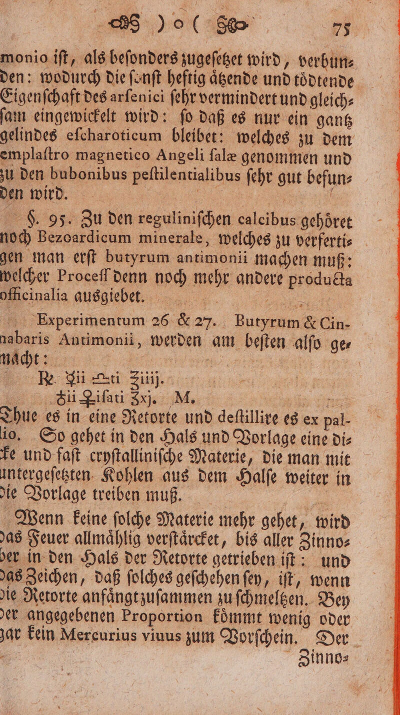 monio iſt, als beſonders zugeſetzet wird, verbun⸗ Eigenſchaft des arfenici ſehr vermindert und gleich⸗ ſam eingewickelt wird: ſo daß es nur ein gantz emplaſtro magnetico Angeli ſalæ genommen und zu den bubonibus peſtilentialibus ſehr gut befun⸗ den wird. „„ F. 95. Zu den reguliniſchen ealeibus gehoͤret noch Bezoardicum minerale, welches zu verferti⸗ gen man erſt butyrum antimonii machen muß: welcher Proceſſ denn noch mehr andere producta ofheinalia ausgiebet. BR, Experimentum 26 & 27. Butyrum & Cin- nacht: CC FSi Zifati Zxj. M. ihre: Thue es in eine Retorte und deſtillire es ex pal- io. So gehet in den Hals und Vorlage eine die ke und faſt cryſtalliniſche Materie, die man mit untergeſetzten Kohlen aus dem Halſe weiter in die Vorlage treiben muß. 7 Wenn keine ſolche Materie mehr gehet, wird as Feuer allmaͤhlig verſtaͤrcket, bis aller Zinno⸗ der in den Hals der Retorte getrieben iſt; und das Zeichen, daß ſolches geſchehen ſey, iſt, wenn die Retorte anfaͤngtzuſammen zu ſchmeltzen. Bey der angegebenen Proportion koͤmmt wenig oder Zinno⸗