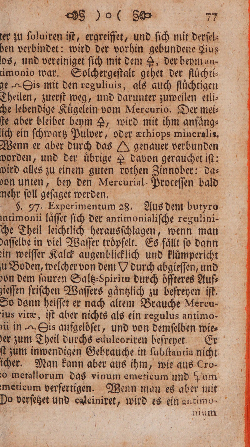 ter zu ſoluiren iſt, ergreiffet, und ſich mit derſel⸗ hen verbindet: wird der vorhin gebundene Fius 08, und vereiniget ſich mit dem A, der beym an- imonio war. Solchergeſtalt gehet der flüchti- ge is mit den regulinis, als auch flüchtigen Theilen „zuerſt weg, und darunter zuweilen etli⸗ che lebendige Kuͤgelein vom Mercurio. Der mei⸗ te aber bleibet beym A, wird mit ihm anfaͤng⸗ ich ein ſchwartz Pulver, oder zthiops mineralis. Wenn er aber durch das 4 genauer verbunden worden, und der uͤbrige davon gerauchet iſt: wird alles zu einem guten rothen Zinnober: da⸗ bon unten, bey den Mercurial Proceſſen bald nehr ſoll geſaget werden. $ 97. Experimentum 28. Aus dem butyro intimonii laͤſſet ſich der antimonialiſche regulini- che Theil leichtlich herausſchlagen, wenn man affelbe in viel Waſſer troͤpfelt. Es fällt fo dann in weiſſer Kalck augenblicklich und kluͤmpericht u Boden, welcher von dem Wodurch abgieſſen, und on dem ſauren Saltz⸗Spiritu durch oͤffteres Auf⸗ jieffen friſchen Waſſers gaͤntzlich zu befreyen iſt. So dann heiſſet er nach altem Brauche Mercu- ius vitæ, iſt aber nichts als ein regulus antimo- ii in . Bis aufgeloͤſet, und von demſelben wies er zum Theil durchs edulcoriren befreyet Er ft zum inwendigen Gebrauche in lubſtantia nicht icher. Man kann aber aus ihm, wie aus Cro- o metallorum das vinum emeticum und Fum meticum verfertigen. Wenn man es aber mit Do verſetzet und n wird es ein antimo⸗ nium