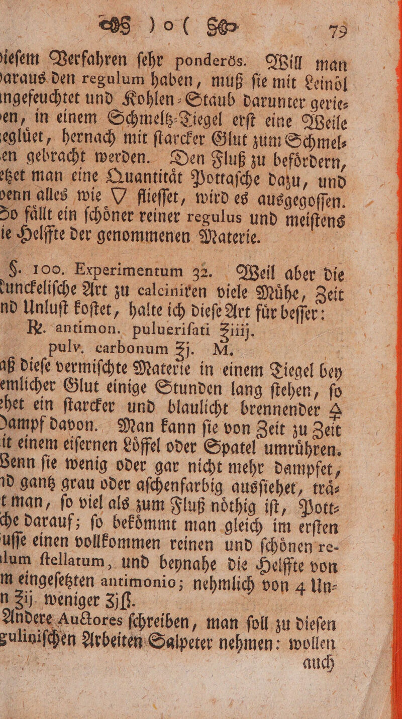 ieſem Verfahren ſehr ponderös. Will man araus den regulum haben, muß fie mit Leinöl ngefeuchtet und Kohlen⸗Staub darunter gerie⸗ en, in einem Schmeltz⸗Tiegel erſt eine Weile eglüet, hernach mit ſtarcker Glut zum Schmel⸗ en gebracht werden. Den Fluß zu befoͤrdern, ‚set man eine Quantität Pottaſche dazu, und denn alles wie W flieſſet, wird es ausgegoſſen. 50 fällt ein ſchoͤner reiner regulus und meiſtens ie Helffte der genommenen Materie. F. 100. Experimentum 32. Weil aber die unckeliſche Art zu caleiniren viele Muͤhe, Zeit nd Unluſt koſtet, halte ich dieſe Art fuͤr beſſer: Re. antimon. puluerifati Zi). pulv. carbonum 3. M | aß dieſe vermiſchte Materie in einem Tiegel bey emlicher Glut einige Stunden lang ſtehen, ſo het ein ſtarcker und blaulicht brennender 2 dampf davon. Man kann fie von Zeit zu Zeit it einem eiſernen Löffel oder Spatel umruͤhren. Benn ſie wenig oder gar nicht mehr dampfet, id gantz grau oder aſchenfarbig ausſiehet, traͤ⸗ man, fo viel als zum Fluß noͤthig iſt, Pott: che darauf; ſo bekoͤmmt man gleich im erſten uſſe einen vollkommen reinen und ſchoͤnen re⸗ lum ſtellatum, und beynahe die Helffte von m eingeſetzten antimonio; nehmlich von 4 Un⸗ n 2ij. weniger Zjfß. 5 | Andere Auctores ſchreiben, man ſoll zu dieſen zuliniſchen Arbeiten Salpeter nehmen: Belle 2 auch