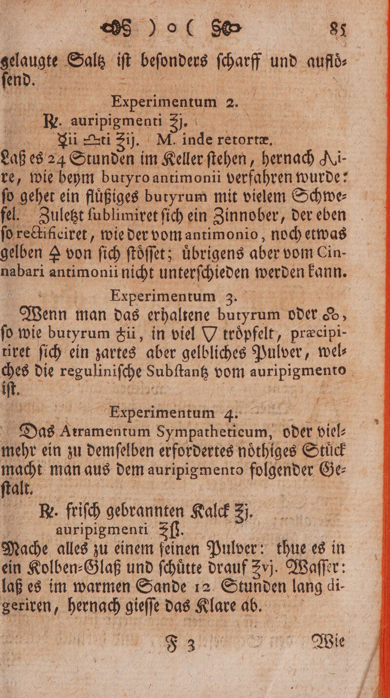 en Bu it beſonders ſcharff und ade N N | | Experimentum 25 R. auripigmenti „ Li ti Zij. M. inde retortæ. Bf es 24 Stunden im Keller ſtehen, hernach Ai- re, wie beym butyro antimonii verfahren wurde: ſo gehet ein fluͤßiges butyrum mit vielem Schwe⸗ fel. Zuletzt ſublimiret ſich ein Zinnober, der eben ſo rectifieiret, wie der vom antimonio, noch etwas gelben A von ſich ſtoͤſſet; uͤbrigens aber vom Cin- * antimonii nicht unterſchieden werden kann. Experimentum 3 Wenn man das erhaltene butyrum oder 8D ſo wie butyrum &amp;ii, in viel V teöpfelt, præcipi- tiret ſich ein zartes aber gelbliches Pulver, wel⸗ *. die e 1 vom aur ipien f 5 e ee ** | | Das Atramentum Sympatheticum, oder viel⸗ mehr ein zu demſelben erfordertes noͤthiges Stuͤck a man aus dem auripigmento folgender Ge⸗ alt. Re. friſch gebrannten Kalck 3 auripigmenti Sf. Mache alles zu einem feinen Pulver: thue es in ein Kolben⸗Glaß und ſchuͤtte drauf vj. Waſſer: laß es im warmen Sande 12 Stunden Se di- Seriren, hernach gieſſe das Su ad: e