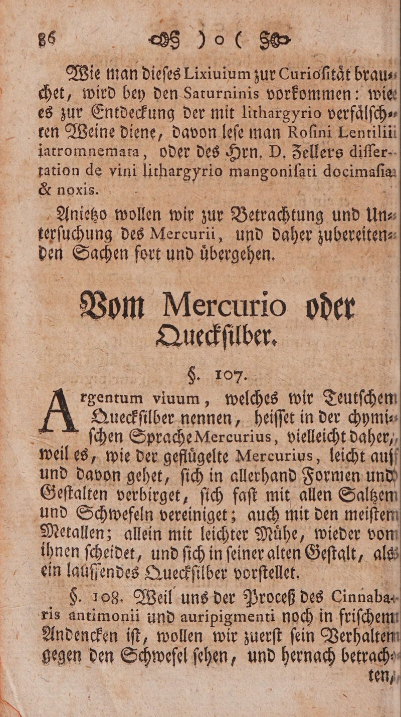 Wie man dieſes Lixiuium zur Curioſitaͤt brau⸗ chet, wird bey den Saturninis vorkommen: wie es zur Entdeckung der mit lirhargyrio verfaͤlſch⸗ ten Weine diene, davon leſe man Rofini Lentilii iatromnemata, oder des Hrn. D. Fellers differ-- tation de vini lithargyrio mangoniſati docimafia: &amp; noxis. . : „ Anietzo wollen wir zur Betrachtung und un⸗ terſuchung des Mercurii, und daher zubereiten⸗ den Sachen fort und übergehen. A Vom Mercurio oder Queckſilber. rgentum viuum, welches wir Teutſchem Queckſilber nennen, heiſſet in der chymi⸗ ſchen Sprache Mercurius, vielleicht daher,, weil es, wie der gefluͤgelte Mercurius, leicht auff und davon gehet, ſich in allerhand Formen und) Geſtalten verbirget, ſich faſt mit allen Saltzem und Schwefeln vereiniget; auch mit den meiſtem Metallen; allein mit leichter Muͤhe, wieder vom ihnen ſcheidet, und ſich in ſeiner alten Geſtalt, als ein laufendes Queckſilber vorſtellet. 3 $. 108. Weil uns der Proceß des Cinnabar- ris antimonii und auripigmenti noch in friſchem Andencken iſt, wollen wir zuerſt ſein Verhalte gegen den Schwefel ſehen, und hernach betrach⸗ ten