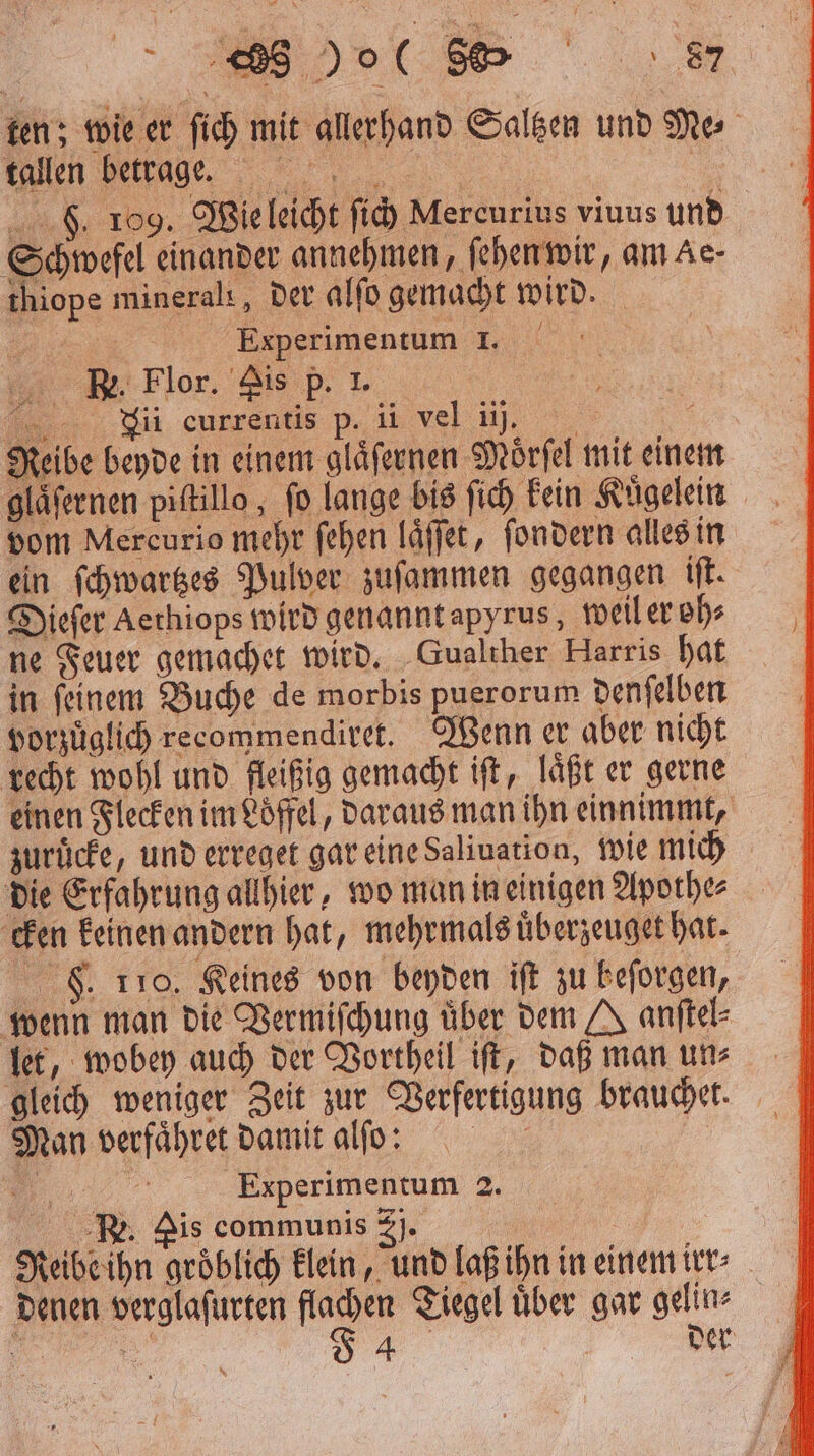 ten; wie er ſich mit allerhand Saltzen und Ne tallen betrage. S. 109. Wie leicht fi) Mercurius viuus und Schwefel einander annehmen, ſehen wir, am Ae- thiope minerals, der alſo gemacht wird. N „Kiperimentüm I... B. Flor. Pis p. 1. euren p. i deb, 5 Reibe beyde in einem glaͤſernen Moͤrſel mit einem glaͤſernen piſtillo, fo lange bis ſich kein Kuͤgelein vom Mercurio mehr fehen laͤſſet, ſondern alles in ein ſchwartzes Pulver zuſammen gegangen iſt. Dieſer Acthiops wird genannt apyrus, weil er oh⸗ ne Feuer gemachet wird. Gualther Harris hat in ſeinem Buche de morbis puerorum denſelben vorzuͤglich recommendiret. Wenn er aber nicht recht wohl und fleißig gemacht iſt, laͤßt er gerne einen Flecken im Loͤffel, daraus man ihn einnimmt, zuruͤcke, und erreget gar eine Saliuation, wie mich die Erfahrung allhier, wo man in einigen Apothe⸗ cken keinen andern hat, mehrmals uͤberzeuget hat. F. 110. Keines von beyden iſt zu beſorgen, wenn man die Vermiſchung über dem J anftel- let, wobey auch der Vortheil iſt, daß man un⸗ gleich weniger Zeit zur Verfertigung brauchet. Man verfaͤhret damit alſo : „ Experimentum 2. Re. is communis 2). | Reibe ihn gröblich klein, und laß ihn in einem irr⸗ denen verglaſurten flachen Tiegel uͤber gar gelin⸗