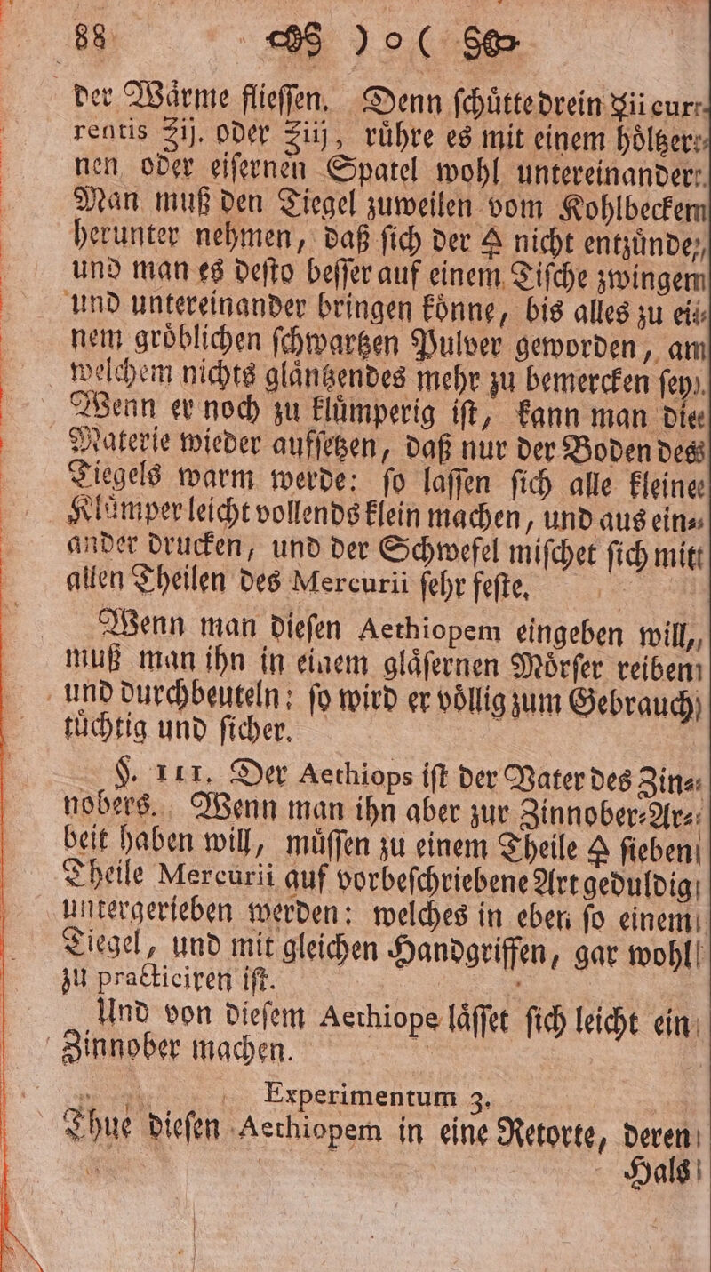 rentis Zi. oder zii ruͤhre es mit einem hölger: nen oder eiſernen Spatel wohl untereinander: Man muß den Tiegel zuweilen vom Kohlbeckem herunter nehmen, daß ſich der A nicht entzunde,, und man es deſto beſſer auf einem Tiſche zwingen nem groͤblichen ſchwartzen Pulver geworden, am Wenn er noch zu kluͤmperig iſt, kann man Die Materie wieder aufſetzen, daß nur der Boden des Tiegels warm werde: fo laſſen ſich alle Fleine Kluͤmper leicht vollends klein machen und aus ein⸗ ander drucken, und der Schwefel miſchet ſich mitt allen Theilen des Mercurii ſehr fefte, 1 55 Wenn man dieſen Aethiopem eingeben will, tuͤchtig und ſicher. $. 111. Der Aethiops iſt der Vater des Zin⸗ nobers. Wenn man ihn aber zur Zinnober⸗Ar⸗ beit haben will, muͤſſen zu einem Theile ſieben Theile Mercuri auf vorbeſchriebene Art geduldig untergerieben werden: welches in eben fo einem Tiegel, und mit gleichen Handgriffen, gar wohl! zu practieiren iſt. | 5 Und von dieſem Aethiope laͤſſet ſich leicht ein 17. Experimentum 3. a Thue dieſen Aethiopem in eine Retorte, deren Hals