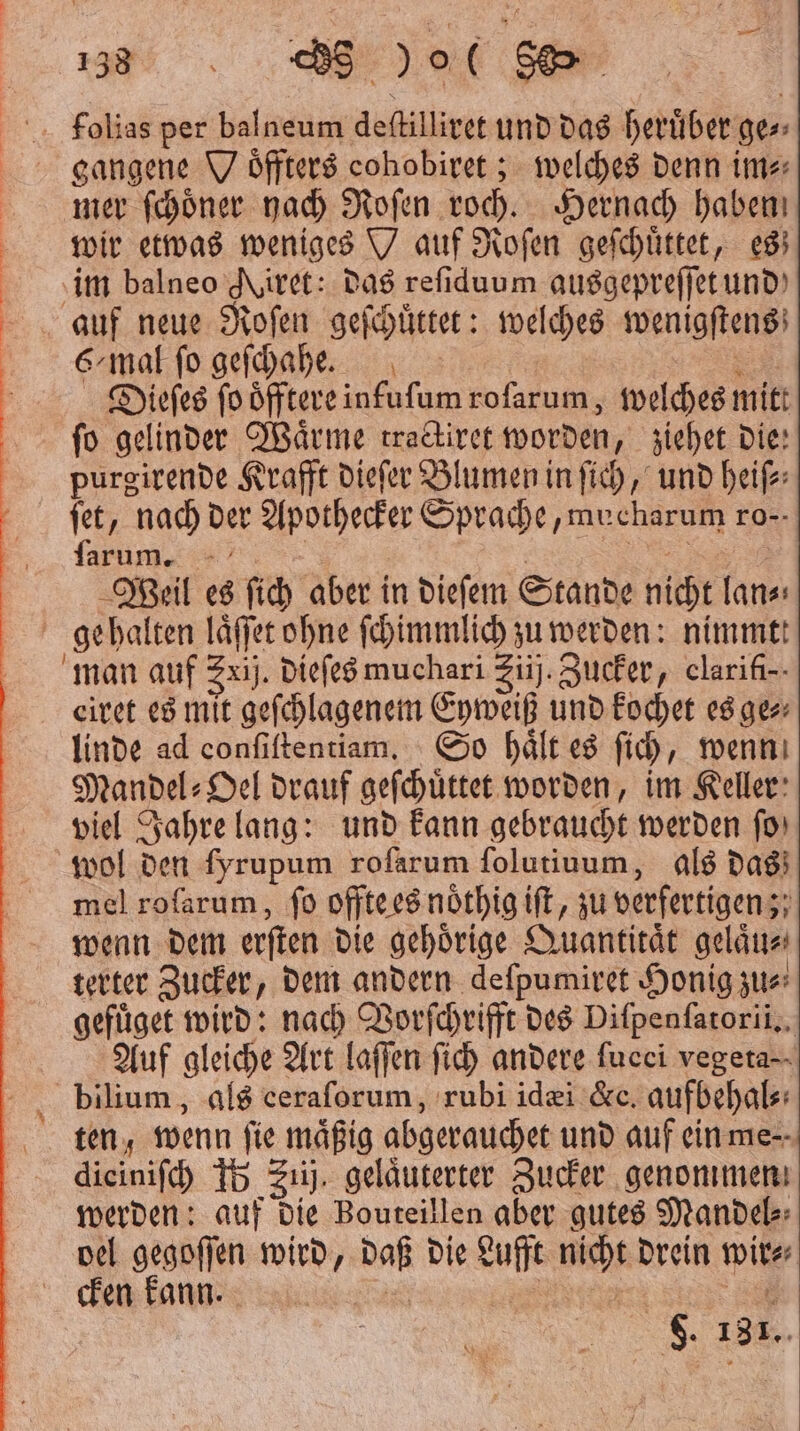 39 Ar) er f;olias per balneum deſtilliret und das herüber ges» gangene W öffters cohobiret ; welches denn im⸗ mer ſchoͤner hach Roſen roch. Hernach haben wir etwas weniges auf Roſen geſchuͤttet, es im balneo Mtiret: das reſiduum ausgepreſſet und auf neue Roſen geſchuͤttet: welches wenigſtens 6/mal ſo geſchahe. SE Dieſes ſo oͤfftere infufum rofarum,, welches mitt fo gelinder Wärme tractiret worden, ziehet die: purgirende Krafft dieſer Blumen in ſich, und heiſ⸗ ſet, nach der Apothecker Sprache, mucharum ro- ſarum. at Weil es ſich aber in dieſem Stande nicht lan⸗ gehalten laͤſſet ohne ſchimmlich zu werden: nimmtt man auf Zxij. dieſes muchari Ziij. Zucker, clarifi-- eiret es mit geſchlagenem Eyweiß und kochet es ge⸗ linde ad conſiſtentiam. So haͤlt es ſich, wenn Mandel» Del drauf geſchuͤttet worden, im Keller: viel Jahre lang: und kann gebraucht werden fo) wol den fyrupum rofarum ſolutiuum, als das mel rofarum, ſo offte es noͤthig iſt, zu verfertigen; wenn dem erſten die gehoͤrige Quantitaͤt gelaͤu⸗ terter Zucker, dem andern deſpumiret Honig zu⸗ gefuͤget wird: nach Vorſchrifft des Difpenfarorii,, Auf gleiche Art laſſen ſich andere fucci vegeta⸗ bilium, als ceraforum, rubi idæi &amp;c. aufbehal⸗ ten; wenn fie mäßig abgerauchet und auf ein me⸗ dieinifch 15 Siij, geläuterter Zucker genommen werden: auf die Bouteillen aber gutes Mandel⸗ vel gegoſſen wird, daß die Lufft nicht drein wir⸗ cken kann. 0 F