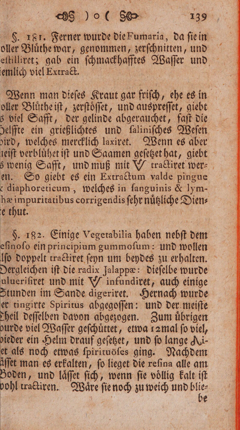 F. 18 7. Ferner wurde die Fumaria, da ſie in eh Bluͤthe war, genommen, zerſchnitten „und eſtilliret; gab ein ee 1 und emlich viel e Wenn man dieſes Kraut gar friſch, che: es in oller Bluͤthe iſt, zerſtoͤſſet, und auspreſſet, giebt 3 viel Safft, der gelinde abgerauchet, faſt die helffte ein grießlichtes und falinifches Weſen ird, welches mercklich laxiret. Wenn es aber reift verblüherift und Saamen geſetzet hat giebt ns Saft, und muß mit N tralirerwer- So giebt es ein Extrattum valde pingue 8 ore eur, welches in fanguinis &amp; lym- he . . ſehr nüßliche Dien⸗ thut. g 182. Einige Vegetabilia 1 nebft dem efinofo ein principium gummofum: und wollen fo Doppelt tractiret ſeyn um beydes zu erhalten. Dergleichen iſt die radix Jalappæ: dieſelbe wurde uluerifiret und mit Winfundiret, auch einige Stunden im Sande digeriret. Hernach wurde er tingirte Spiritus abgegoſſen: und der meiſte heil deſſelben davon abgezogen. Zum übrigen burde viel Waſſer geſchuͤttet, etwa 12mal fo viel, dieder ein Helm drauf geſetzet, und fo lange Ni- et als noch etwas fpirituöfes ging. Nachdem äͤſſet man es erkalten, fo lieget die refina alle am Boden, und laͤſſet ſich, wenn fie völlig kalt ift vohl tractiren. Waͤre ſie noch zu weich und bl ie | *