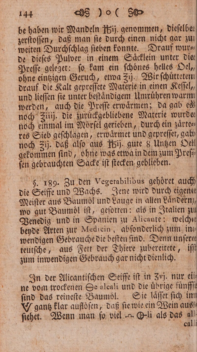 be haben wir Mandeln bij. genommen, diefelbe: zerſtoſſen, daß man ſie durch einen nicht gar zu weiten Durchſchlag ſieben konnte. Drauf wur⸗ de dieſes Pulver in einem Saͤcklein unter Die Preſſe geleget: ſo kam ein ſchoͤnes helles Oel,, ohne eintzigen Geruch, etwa 21). Wir ſchuͤtteten drauf die Kalt gepreſſete Materie in einen Keſſel, und lieſſen fie unter beſtaͤndigem Umruͤhren warm werden, auch die Preſſe erwaͤrmen; da gab 8 en noch Zitij. die zuruͤckgebliebene Materie wurde noch einmal im Moͤrſel gerieben, durch ein zaͤrte⸗ res Sieb geſchlagen, erwaͤrmet und gepreſſet, gabs noch Zi. daß alſo aus Tbij. gute 8 Untzen Oel gekommen find, ohne was etwa in dem zum Preſ⸗ ſen gebrauchten Sacke iſt ſtecken geblieben. F. 189. Zu den Vegerabilibus gehoͤret auch) die Seiffe und Wachs. Jene wird durch eigene Meiſter aus Baumöl und Lauge in allen ändern, wo gut Baumoͤl iſt, geſotten: als in Italien z Venedig und in Spanien zu Alicante: welche beyde Arten zur Mediein, abſonderlich zum in wendigen Gebrauche die beften find. Denn unfere teutſche, aus Fett der Thiere zubereitete, iſt zum inwendigen Gebrauch gar nicht dienlich. 8 a 1 1 N { In der Alicantiſchen Seiffe ift in Zvj. nur ei! ne vom trockenen Se alcali und die übrige fuͤnfff find das reineſte Baumoͤl. Sie laͤſſet ſich im gantz klar auflöfen, daß ſie wie ein Wein aus ſiehet. Wenn man fo viel Oli als das all cal